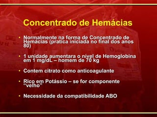 Concentrado de Hemácias Normalmente na forma de Concentrado de Hemácias (pratica iniciada no final dos anos 80) 1 unidade aumentara o nível de Hemoglobina em 1 mg/dL – homem de 70 kg Contem citrato como anticoagulante Rico em Potássio – se for componente “velho” Necessidade da compatibilidade ABO 