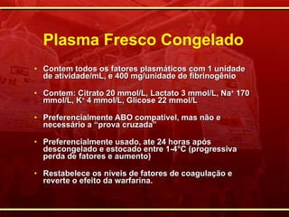 Plasma Fresco Congelado Contem todos os fatores plasmáticos com 1 unidade de atividade/mL, e 400 mg/unidade de fibrinogênio Contem: Citrato 20 mmol/L, Lactato 3 mmol/L, Na +  170 mmol/L, K +  4 mmol/L, Glicose 22 mmol/L Preferencialmente ABO compatível, mas não e necessário a “prova cruzada”  Preferencialmente usado, ate 24 horas após descongelado e estocado entre 1-4 ° C (progressiva perda de fatores e aumento) Restabelece os níveis de fatores de coagulação e reverte o efeito da warfarina. 