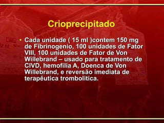 Crioprecipitado Cada unidade ( 15 ml )contem 150 mg de Fibrinogenio, 100 unidades de Fator VIII, 100 unidades de Fator de Von Willebrand – usado para tratamento de CIVD, hemofilia A, Doenca de Von Willebrand, e reversão imediata de terapêutica trombolitica. 