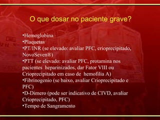 Hemoglobina Plaquetas PT/INR (se elevado: avaliar PFC, crioprecipitado, NovoSeven®) PTT (se elevado: avaliar PFC, protamina nos pacientes  heparinizados, dar Fator VIII ou Crioprecipitado em caso de  hemofilia A) Fibrinogenio (se baixo, avaliar Crioprecipitado e  PFC) D-Dimero (pode ser indicativo de CIVD, avaliar Crioprecipitado, PFC) Tempo de Sangramento O que dosar no paciente grave? 