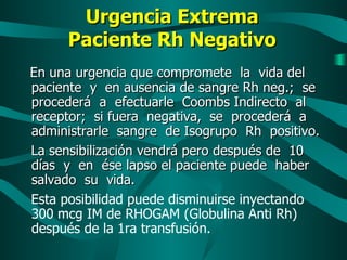 Urgencia Extrema Paciente Rh Negativo En una urgencia que compromete  la  vida del  paciente  y  en ausencia de sangre Rh neg.;  se procederá  a  efectuarle  Coombs Indirecto  al  receptor;  si fuera  negativa,  se  procederá  a  administrarle  sangre  de Isogrupo  Rh  positivo. La sensibilización vendrá pero después de  10 días  y  en  ése lapso el paciente puede  haber  salvado  su  vida.   Esta posibilidad puede disminuirse inyectando 300 mcg IM de RHOGAM (Globulina Anti Rh) después de la 1ra transfusión. 