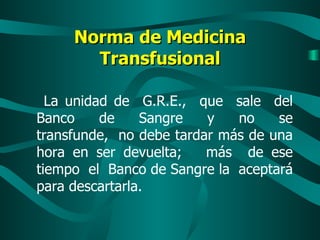 Norma de Medicina Transfusional La unidad de  G.R.E.,  que  sale  del Banco  de  Sangre  y  no  se transfunde,  no debe tardar más de una hora en ser devuelta;  más  de ese tiempo  el  Banco de Sangre la  aceptará para descartarla. 