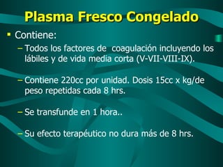 Plasma Fresco Congelado Contiene: Todos los factores de  coagulación incluyendo los lábiles y de vida media corta (V-VII-VIII-IX). Contiene 220cc por unidad. Dosis 15cc x kg/de peso repetidas cada 8 hrs. Se transfunde en 1 hora.. Su efecto terapéutico no dura más de 8 hrs. 