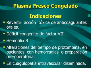 Plasma Fresco Congelado Indicaciones Revertir  acción  tóxica de anticoagulantes orales. Déficit congénito de factor VII. Hemofilia B Alteraciones del tiempo de protombina, en pacientes  con hemorragias  o preparación pre-operatoria. En cuagulopatía intravascular diseminada. 