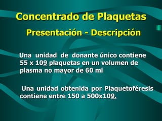 Concentrado de Plaquetas Presentación - Descripción Una  unidad  de  donante único contiene  55 x 10 9  plaquetas en un volumen de plasma no mayor de 60 ml Una unidad obtenida por Plaquetoféresis contiene entre 150 a 500x10 9. 