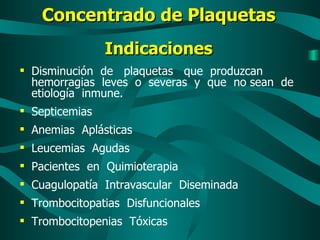 Concentrado de Plaquetas Indicaciones Disminución  de  plaquetas  que  produzcan hemorragias  leves  o  severas  y  que  no sean  de  etiología  inmune. Septicemias Anemias  Aplásticas Leucemias  Agudas Pacientes  en  Quimioterapia Cuagulopatía  Intravascular  Diseminada Trombocitopatias  Disfuncionales  Trombocitopenias  Tóxicas 