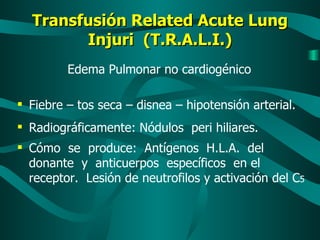 Transfusión Related Acute Lung Injuri  (T.R.A.L.I.) Edema Pulmonar no cardiogénico  Fiebre – tos seca – disnea – hipotensión arterial.  Radiográficamente: Nódulos  peri hiliares. Cómo  se  produce:  Antígenos  H.L.A.  del donante  y  anticuerpos  específicos  en el receptor.  Lesión de neutrofilos y activación del C 5 
