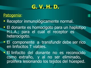 G. V. H. D. Patogenia : Receptor inmunológicamente normal. El donante es homocigoto para un haplotipo H.L.A.;  para  el  cual  el  receptor  es heterocigoto. El  componente  a  transfundir debe ser rico en linfocitos T viables. El linfocito  del  donante  no  es  reconocido como  extraño,  y  al  no  ser  eliminado,  prolifera lesionando los tejidos del húesped. 