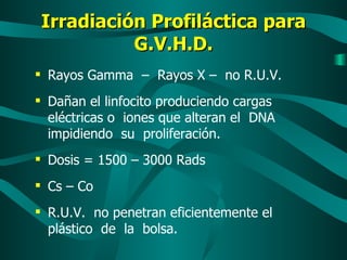 Irradiación Profiláctica para G.V.H.D. Rayos Gamma  –  Rayos X –  no R.U.V. Dañan el linfocito produciendo cargas eléctricas o  iones que alteran el  DNA impidiendo  su  proliferación. Dosis = 1500 – 3000 Rads Cs – Co R.U.V.  no penetran eficientemente el plástico  de  la  bolsa. 