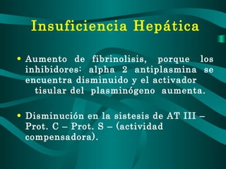 Insuficiencia Hepática Aumento  de  fibrinolisis,  porque  los inhibidores: alpha 2 antiplasmina se encuentra disminuido y el activador  tisular del  plasminógeno  aumenta. Disminución en la sistesis de AT III – Prot. C – Prot. S – (actividad compensadora). 