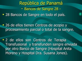 República de Panamá -  Bancos de Sangre 28 - 28 Bancos de Sangre en todo el país.  26 de ellos tienen Centros de acopio y procesamiento parcial o total de la sangre. 2  de  ellos  son  Centros  de  Terapia  Transfusional  y transfunden sangre enviada por otro Banco de Sangre (Hospital Anita Moreno y Hospital Dra. Susana Jones). 