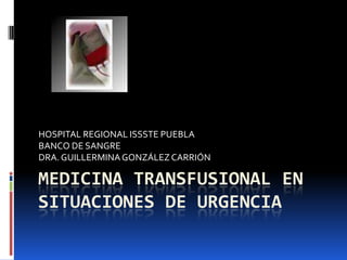 HOSPITAL REGIONAL ISSSTE PUEBLA
BANCO DE SANGRE
DRA. GUILLERMINA GONZÁLEZ CARRIÓN

MEDICINA TRANSFUSIONAL EN
SITUACIONES DE URGENCIA
 