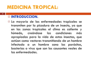 MEDICINA TROPICAL:   INTRODUCCION. La mayoría de las enfermedades tropicales se transmiten por la picadura de un insecto, ya que en las zonas tropicales el clima es caliente y húmedo, creándose las condiciones más apropiadas para la vida de estos insectos, que actúan como vectores transmitiendo de un hombre infectado a un hombre sano los parásitos, bacterias o virus que son los causantes reales de las enfermedades. 