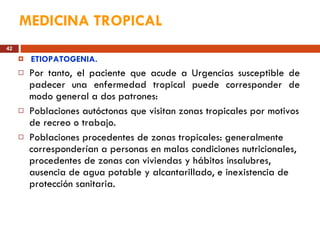 MEDICINA TROPICAL ETIOPATOGENIA. Por tanto, el paciente que acude a Urgencias susceptible de padecer una enfermedad tropical puede corresponder de modo general a dos patrones: Poblaciones autóctonas que visitan zonas tropicales por motivos de recreo o trabajo.  Poblaciones procedentes de zonas tropicales: generalmente corresponderían a personas en malas condiciones nutricionales, procedentes de zonas con viviendas y hábitos insalubres, ausencia de agua potable y alcantarillado, e inexistencia de protección sanitaria.  