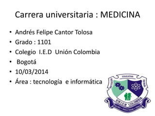 Carrera universitaria : MEDICINA
• Andrés Felipe Cantor Tolosa
• Grado : 1101
• Colegio I.E.D Unión Colombia
• Bogotá
• 10/03/2014
• Área : tecnología e informática
 