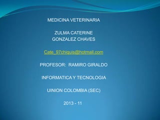 MEDICINA VETERINARIA

     ZULMA CATERINE
    GONZALEZ CHAVES

 Cate_97chiquis@hotmail.com

PROFESOR: RAMIRO GIRALDO

INFORMATICA Y TECNOLOGIA

  UINION COLOMBIA (SEC)

         2013 - 11
 