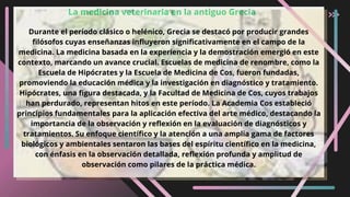 La medicina veterinaria en la antiguo Grecia
Durante el período clásico o helénico, Grecia se destacó por producir grandes
filósofos cuyas enseñanzas influyeron significativamente en el campo de la
medicina. La medicina basada en la experiencia y la demostración emergió en este
contexto, marcando un avance crucial. Escuelas de medicina de renombre, como la
Escuela de Hipócrates y la Escuela de Medicina de Cos, fueron fundadas,
promoviendo la educación médica y la investigación en diagnóstico y tratamiento.
Hipócrates, una figura destacada, y la Facultad de Medicina de Cos, cuyos trabajos
han perdurado, representan hitos en este período. La Academia Cos estableció
principios fundamentales para la aplicación efectiva del arte médico, destacando la
importancia de la observación y reflexión en la evaluación de diagnósticos y
tratamientos. Su enfoque científico y la atención a una amplia gama de factores
biológicos y ambientales sentaron las bases del espíritu científico en la medicina,
con énfasis en la observación detallada, reflexión profunda y amplitud de
observación como pilares de la práctica médica.
 