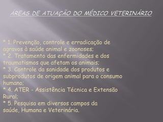* 1. Prevenção, controle e erradicação de
agravos à saúde animal e zoonoses;
* 2. Tratamento das enfermidades e dos
traumatismos que afetam os animais;
* 3. Controle da sanidade dos produtos e
subprodutos de origem animal para o consumo
humano;
* 4. ATER - Assistência Técnica e Extensão
Rural;
* 5. Pesquisa em diversos campos da
saúde, Humana e Veterinária.

 