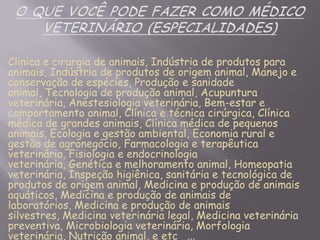 Clínica e cirurgia de animais, Indústria de produtos para
animais, Indústria de produtos de origem animal, Manejo e
conservação de espécies, Produção e sanidade
animal, Tecnologia de produção animal, Acupuntura
veterinária, Anestesiologia veterinária, Bem-estar e
comportamento animal, Clínica e técnica cirúrgica, Clínica
médica de grandes animais, Clínica médica de pequenos
animais, Ecologia e gestão ambiental, Economia rural e
gestão de agronegócio, Farmacologia e terapêutica
veterinária, Fisiologia e endocrinologia
veterinária, Genética e melhoramento animal, Homeopatia
veterinária, Inspeção higiênica, sanitária e tecnológica de
produtos de origem animal, Medicina e produção de animais
aquáticos, Medicina e produção de animais de
laboratórios, Medicina e produção de animais
silvestres, Medicina veterinária legal, Medicina veterinária
preventiva, Microbiologia veterinária, Morfologia
veterinária, Nutrição animal, e etc ...

 