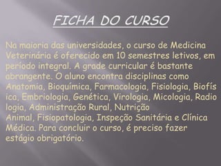 Na maioria das universidades, o curso de Medicina
Veterinária é oferecido em 10 semestres letivos, em
período integral. A grade curricular é bastante
abrangente. O aluno encontra disciplinas como
Anatomia, Bioquímica, Farmacologia, Fisiologia, Biofís
ica, Embriologia, Genética, Virologia, Micologia, Radio
logia, Administração Rural, Nutrição
Animal, Fisiopatologia, Inspeção Sanitária e Clínica
Médica. Para concluir o curso, é preciso fazer
estágio obrigatório.

 