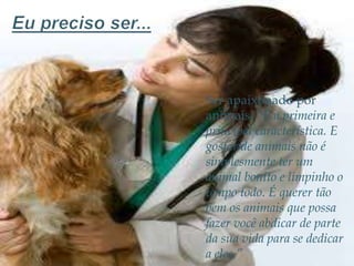 Ser apaixonado por
animais. “É a primeira e
principal característica. E
gostar de animais não é
simplesmente ter um
animal bonito e limpinho o
tempo todo. É querer tão
bem os animais que possa
fazer você abdicar de parte
da sua vida para se dedicar
a eles.”

 