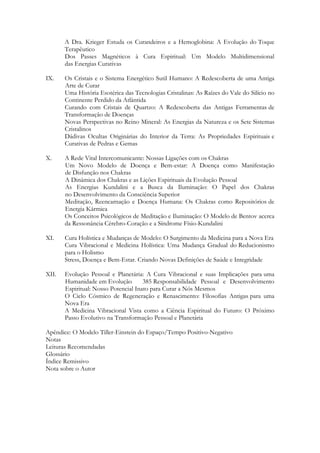 A Dra. Krieger Estuda os Curandeiros e a Hemoglobina: A Evolução do Toque
Terapêutico
Dos Passes Magnéticos à Cura Espiritual: Um Modelo Multidimensional
das Energias Curativas
IX.

Os Cristais e o Sistema Energético Sutil Humano: A Redescoberta de uma Antiga
Arte de Curar
Uma História Esotérica das Tecnologias Cristalinas: As Raízes do Vale do Silício no
Continente Perdido da Atlântida
Curando com Cristais de Quartzo: A Redescoberta das Antigas Ferramentas de
Transformação de Doenças
Novas Perspectivas no Reino Mineral: As Energias da Natureza e os Sete Sistemas
Cristalinos
Dádivas Ocultas Originárias do Interior da Terra: As Propriedades Espirituais e
Curativas de Pedras e Gemas

X.

A Rede Vital Intercomunicante: Nossas Ligações com os Chakras
Um Novo Modelo de Doença e Bem-estar: A Doença como Manifestação
de Disfunção nos Chakras
A Dinâmica dos Chakras e as Lições Espirituais da Evolução Pessoal
As Energias Kundalini e a Busca da Iluminação: O Papel dos Chakras
no Desenvolvimento da Consciência Superior
Meditação, Reencarnação e Doença Humana: Os Chakras como Repositórios de
Energia Kármica
Os Conceitos Psicológicos de Meditação e Iluminação: O Modelo de Bentov acerca
da Ressonância Cérebro-Coração e a Síndrome Físio-Kundalini

XI.

Cura Holística e Mudanças de Modelo: O Surgimento da Medicina para a Nova Era
Cura Vibracional e Medicina Holística: Uma Mudança Gradual do Reducionismo
para o Holismo
Stress, Doença e Bem-Estar. Criando Novas Definições de Saúde e Integridade

XII.

Evolução Pessoal e Planetária: A Cura Vibracional e suas Implicações para uma
Humanidade em Evolução
385 Responsabilidade Pessoal e Desenvolvimento
Espiritual: Nosso Potencial Inato para Curar a Nós Mesmos
O Ciclo Cósmico de Regeneração e Renascimento: Filosofias Antigas para uma
Nova Era
A Medicina Vibracional Vista como a Ciência Espiritual do Futuro: O Próximo
Passo Evolutivo na Transformação Pessoal e Planetária

Apêndice: O Modelo Tiller-Einstein do Espaço/Tempo Positivo-Negativo
Notas
Leituras Recomendadas
Glossário
Índice Remissivo
Nota sobre o Autor

 
