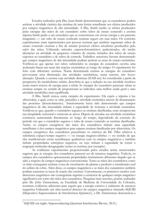 Estudos realizados pela Dra. Justa Smith demonstraram que os curandeiros podem
acelerar a atividade cinética das enzimas de uma forma semelhante aos efeitos produzidos
por campos magnéticos de alta intensidade. A Dra. Smith mediu os efeitos produzidos
pelas energias das mãos de um curandeiro sobre tubos de ensaio contendo a enzima
tripsina Smith pediu a um curandeiro que se concentrasse em enviar energia a um paciente
imaginário — um tubo de ensaio contendo enzimas seguro em suas mãos. Os controles
experimentais eram representados por pessoas normais que também seguraram tubos de
ensaio contendo enzimas a fim de simular possíveis efeitos ativadores produzidos pelo
calor das mãos. Utilizando métodos espectrofotométricos padronizados, ela mediu
alterações na atividade de pequenos volumes de enzima retirados dos tubos de ensaio
expostos ao curandeiro e de tubos de controle. Trabalhos anteriores haviam demonstrado
que campos magnéticos de alta intensidade podiam acelerar as taxas de reação enzimática.
Verificou-se que apenas nos tubos submetidos às energias do curandeiro ocorria uma
aceleração linear nas taxas das reações enzimáticas ao longo do tempo. O experimento foi
feito com diferentes enzimas. Numa determinada enzima as energias do curandeiro
provocaram uma diminuição das atividades enzimáticas; numa terceira, não houve
alteração. Quando a enzima cuja atividade diminuiu (NAD-ase) foi considerada a partir da
perspectiva do metabolismo celular, descobriu-se que a redução na sua atividade resultava
numa maior reserva de energia para a célula As energias do curandeiro pareciam afetar as
enzimas sempre no sentido de proporcionar ao indivíduo uma melhor saúde geral e uma
atividade metabólica mais equilibrada.
A Dra. Smith tentou outra variação do experimento. Ela expôs a tripsina à luz
ultravioleta, a qual, como se sabe, prejudica a atividade enzimática através da desnaturação
das proteínas (desenrolamento). Anteriormente havia sido demonstrado que campos
magnéticos de alta intensidade tinham a capacidade de restaurar a atividade enzimática.
Verificou-se que, quando o curandeiro segurava as enzimas danificadas, estas recuperavam
sua integridade estrutural e tomavam-se ativas. Depois de ativadas sua atividade enzimática
continuou aumentando linearmente ao longo do tempo, dependendo da extensão do
período em que o curandeiro segurou o tubo de ensaio contendo as enzimas danificadas.
Assim, os campos energéticos das mãos dos curandeiros tinham uma capacidade
semelhante à dos campos magnéticos para reparar enzimas danificadas por ultravioleta. Os
campos energéticos dos curandeiros preenchiam os critérios do Dr. Tiller relativos à
substância espaço/tempo negativo — ou energia magneto-elétrica — no sentido de que
eles manifestavam certas semelhanças qualitativas com os campos magnéticos e também
tinham propriedades entrópicas negativas, ou seja: tinham a capacidade de tornar a
reagrupar moléculas desagregadas (como as enzimas, por exemplo).
As evidências experimentais proporcionadas pelos estudos acima mencionados
sugerem que as energias dos curandeiros parecem ser de natureza magnética. Todavia, os
campos dos curandeiros apresentaram propriedades inteiramente diferentes daquilo que se
sabe a respeito de campos magnéticos convencionais. Tanto as mãos dos curandeiros como
os ímãs conseguiam acelerar a taxa de crescimento de plantas e produzir a cristalização azul
do sulfato de cobre. Além disso, os campos magnéticos e as mãos dos curandeiros também
podiam aumentar as taxas de reação das enzimas. Curiosamente, os primeiros estudos com
detectores magnéticos não conseguiram registrar a existência de qualquer campo magnético
significativo em tomo das mãos dos curandeiros. Pesquisas mais recentes, porém, realizadas
pelo Dr. John Zimmerman, na Faculdade de Medicina da Universidade do Colorado,
reuniram evidências adicionais para sugerir que a energia curativa é realmente de natureza
magnética Utilizando um ultra-sensível detector de campos magnéticos chamado SQUID
(Dispositivo Supercondutor de Interferência Quântica†), o Dr. Zimmerman demonstrou a
†

SQUID: em inglês. Superconducting Quantum Interference Device. (N.T.)

 