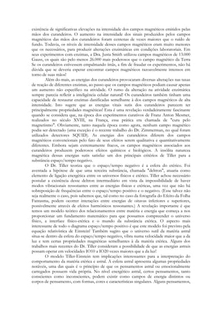 existência de significativas elevações na intensidade dos campos magnéticos emitidos pelas
mãos dos curandeiros. O aumento na intensidade dos sinais produzidos pelos campos
magnéticos das mãos dos curandeiros foram centenas de vezes maiores que o ruído de
fundo. Todavia, os níveis de intensidade desses campos magnéticos eram muito menores
que os necessários, para produzir alterações enzimáticas em condições laboratoriais. Em
seus experimentos com enzimas, a Dra. Justa Smith utilizou campos magnéticos de 13.000
Gauss, os quais são pelo menos 26.000 mais poderosos que o campo magnético da Terra
Se os curandeiros estivessem empalmando ímãs, a fim de fraudar os experimentos, não há
dúvida que se deveria esperar encontrar campos magnéticos razoavelmente intensos em
torno de suas mãos!
Além do mais, as energias dos curandeiros provocaram diversas alterações nas taxas
de reação de diferentes enzimas, ao passo que os campos magnéticos podiam causar apenas
um aumento não específico na atividade. O rumo da alteração na atividade enzimática
sempre parecia refletir a inteligência celular natural! Os curandeiros também tinham uma
capacidade de restaurar enzimas danificadas semelhante à dos campos magnéticos de alta
intensidade. Isto sugere que as energias vitais sutis dos curandeiros parecem ter
principalmente propriedades magnéticas! Esta é uma revelação verdadeiramente fascinante
quando se considera que, na época dos experimentos curativos de Franz Anton Mesmer,
realizados no século XVIII, na França, essa prática era chamada de "cura pelo
magnetismo". Obviamente, tanto naquela época como agora, nenhum campo magnético
podia ser detectado (uma exceção é o recente trabalho do Dr. Zimmerman, no qual foram
utilizados detectores SQUID). As energias dos curandeiros diferem dos campos
magnéticos convencionais pelo fato de seus efeitos serem qualitativa e quantitativamente
diferentes. Embora sejam extremamente fracos, os campos magnéticos associados aos
curandeiros produzem poderosos efeitos químicos e biológicos. A insólita natureza
magnética dessas energias sutis satisfaz um dos principais critérios de Tiller para a
substância espaço/tempo negativo.
O Dr. Tiller teoriza que o espaço/tempo negativo é a esfera do etérico. Foi
aventada a hipótese de que uma terceira substância, chamada "deltron", atuaria como
elemento de ligação energética entre os universos físicos e etérico. Tiller achou necessário
postular a existência desse deltron intermediário em vista da impossibilidade de haver
modos vibracionais ressonantes entre as energias físicas e etéricas, uma vez que não há
sobreposição de frequências entre o espaço/tempo positivo e o negativo. (Esse talvez não
seja realmente o caso, pois sabemos que, tal como no caso da fotografia do Efeito da Folha
Fantasma, podem ocorrer interações entre energias de oitavas inferiores e superiores,
possivelmente através de efeitos harmônicos ressonantes.) A revelação importante é que
temos um modelo teórico dos relacionamentos entre matéria e energia que começa a nos
proporcionar um fundamento matemático para que possamos compreender o universo
físico, a interface físico-etérica e o mundo da substância etérica. O aspecto mais
interessante de todo o diagrama espaço/tempo positivo é que este modelo foi previsto pela
equação relativística de Einstein! Também sugiro que o universo sutil da matéria astral
situa-se dentro da esfera do espaço/tempo negativo, vibra numa velocidade maior que a da
luz e tem certas propriedades magnéticas semelhantes à da matéria etérica. Alguns dos
trabalhos mais recentes do Dr. Tiller consideram a possibilidade de que as energias astrais
possam operar em velocidades IO10 a IO20 vezes maiores que a da luz!
O modelo Tiller-Einstein tem implicações interessantes para a interpretação do
comportamento da matéria etérica e astral. A esfera astral apresenta algumas propriedades
notáveis, uma das quais é o princípio de que os pensamentos astral ou emocionalmente
carregados possuem vida própria. No nível energético astral, certos pensamentos, tanto
conscientes como inconscientes, podem existir como campos de energia distintos ou
corpos de pensamento, com formas, cores e características singulares. Alguns pensamentos,

 