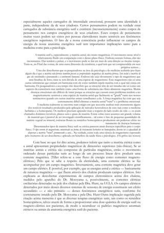 especialmente aqueles carregados de intensidade emocional, possuem uma identidade à
parte, independente da de seus criadores. Certos pensamentos podem na verdade estar
carregados de substância energética sutil e existirem (inconscientemente) como corpos de
pensamento nos campos energéticos de seus criadores. Esses corpos de pensamento
muitas vezes podem ser vistos por pessoas clarividentes muito sensíveis aos fenômenos
energéticos superiores. O fato de a nossa consciência poder influenciar os campos de
energia da nossa anatomia energética sutil tem importantes implicações tanto para a
medicina como para a psicologia.
A matéria sutil e, especialmente, a matéria astral, são muito magnéticas. O movimento nesse nível é
relativamente fluido em comparação com o denso plano físico. Embora existam formas, elas são
inconstantes. Elas tendem a pulsar, e o movimento pode se dar em mais de uma direção ao mesmo tempo.
Trata-se, no Final das contas, de uma outra dimensão da existência, a qual tem que ser compreendida em seus
próprios termos....
Uma das descobertas que os pesquisadores na área da psicologia e da medicina acabarão por fazer
algum dia é que a matéria não-ferrosa também possui as propriedades magnéticas da matéria ferrosa. Isto inclui a matéria de
que são constituídos o pensamento e o sentimento humanos. Embora não seja obviamente o tipo de magnetismo que
atrai limalhas de ferro, trata-se sem dúvida de uma espécie de magnetismo. Esse magnetismo não só atrai
outras substâncias que estejam em harmonia com ele como também repele matéria com a qual não esteja em
harmonia. Os pesquisadores a seu tempo irão descobrir que as emoções têm de ser tratadas não só como um
aspecto da consciência mas também como uma forma de substância não-física altamente magnética. Muitas
doenças emocionais são difíceis de tratar porque as emoções que causam esses problemas tendem a ser
magneticamente sensíveis a uma espécie de matéria astral que facilmente se "gruda" tanto nos nossos
sentimentos quando em outras matérias astrais semelhantes a ela. A força magnética faz com que seja
extremamente difícil eliminar a matéria astral "ruim" e o problema emocional.
A medicina realmente se encontra num estágio em que necessita analisar mais atentamente alguns
dos notáveis resultados produzidos pela aplicação de métodos heterodoxos de cura (tais como a medicina
herbática e a homeopatia). Os médicos precisam aprender mais a respeito do lado oculto da vida — os assim
chamados domínios invisíveis, planos sutis e graus de matéria. Existe sobre esses assuntos um grande volume
de material que é passível de ser investigado cientificamente... tal como o fato de pequenas quantidades de
matéria vegetal ou mineral, essências florais ou remédios homeopáticos produzirem um poderoso efeito no
tratamento de doenças humanas.
Determinados tipos de matéria física sutil ou etérica parecem atrair doenças específicas para o corpo
físico. O tipo correto de magnetismo, ministrado na forma de tratamento herbático ou homeopático, deveria ter a capacidade de
dispersar a matéria "ruim", promovendo a cura... Na verdade, existe toda uma ciência do magnetismo esperando
pelo momento de ser descoberta e aplicada em benefício da saúde física e psicológica. (Os grifos são nossos)

Com base no que foi dito acima, podemos inferir que tanto a matéria etérica como
a astral apresentam propriedades magnéticas de dimensões superiores (não-físicas). Se as
matérias astrais e etérica são compostas de partículas magnéticas, então o movimento
ordenado dessas partículas sutis ao longo de um processo linear deve produzir uma
corrente magnética. (Tiller refere-se a esse fluxo de energia como correntes magnetoelétricas.) Pelo que se sabe a respeito da eletricidade, uma corrente elétrica se faz
acompanhar por um campo magnético. Inversamente, uma corrente magnética deve gerar
um campo elétrico. E possível, por exemplo, que as energias astral e etérica — basicamente
de natureza magnética — que fluem através dos chakras produzam campos elétricos. Isto
explicaria as descobertas experimentais de campos eletrostáticos acima dos chakras,
medidos pelo aparelho do Dr. Motoyama e, possivelmente, as correntes elétricas
oscilatórias detectadas na pele dos chakras pela Dra. Hunt, na UCLA. Os campos elétricos
detectados por meio desses diversos sistemas de sensores de energia constituem um efeito
secundário — e não primário — desses fenômenos energéticos sutis, conforme foi
corretamente intuído pelo Dr. Motoyama e pela Dra. Hunt Outra implicação sugerida pela
citação acima transcrita é que as diversas terapias energéticas sutis, tais como os remédios
homeopáticos, talvez atuem de forma a proporcionar uma dose quântica de energia sutil ou
magneto-elétrica aos pacientes, de modo a neutralizar os padrões magnéticos anormais
etéricos ou astrais da anatomia energética sutil do paciente.

 