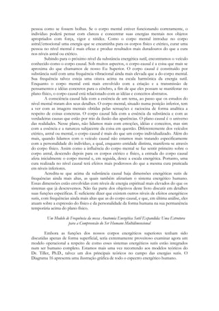 pessoa como se fossem bolhas. Se o corpo mental estiver funcionando corretamente, o
indivíduo poderá pensar com clareza e concentrar suas energias mentais nos objetos
apropriados com força, vigor e nitidez. Como o corpo mental introduz no corpo
astral/emocional uma energia que se encaminha para os corpos físico e etérico, curar uma
pessoa no nível mental é mais eficaz e produz resultados mais duradouros do que a cura
nos níveis astral ou etérico.
Subindo para o próximo nível da substância energética sutil, encontramos o veículo
conhecido como o corpo causal. Sob muitos aspectos, o corpo causal é a coisa que mais se
aproxima do que chamamos de nosso Eu Superior. O corpo causal é constituído por
substância sutil com uma frequência vibracional ainda mais elevada que a do corpo mental.
Sua frequência talvez esteja uma oitava acima na escala harmônica da energia sutil.
Enquanto o corpo mental está mais envolvido com a criação e a transmissão de
pensamentos e idéias concretos para o cérebro, a fim de que eles possam se manifestar no
plano físico, o corpo causal está relacionado com as idéias e conceitos abstratos.
A consciência causal lida com a essência de um tema, ao passo que os estudos do
nível mental tratam dos seus detalhes. O corpo mental, situado numa posição inferior, tem
a ver com as imagens mentais obtidas pelas sensações e raciocina de forma analítica a
respeito de coisas concretas. O corpo causal lida com a essência da substância e com as
verdadeiras causas que estão por trás da ilusão das aparências. O plano causal é o universo
das realidades. Nesse plano, não lidamos mais com emoções, idéias e conceitos, mas sim
com a essência e a natureza subjacente da coisa em questão. Diferentemente dos veículos
etérico, astral ou mental, o corpo causal é mais do que um corpo individualizado. Além do
mais, quando lidamos com o veículo causal não estamos mais tratando especificamente
com a personalidade do indivíduo, a qual, enquanto entidade distinta, manifesta-se através
do corpo físico. Assim como a influência do corpo mental se faz sentir primeiro sobre o
corpo astral, descendo depois para os corpos etérico e físico, a entrada do corpo causal
afeta inicialmente o corpo mental e, em seguida, desce a escala energética. Portanto, uma
cura realizada no nível causal terá efeitos mais poderosos do que a mesma cura praticada
em níveis inferiores.
Acredita-se que acima da substância causal haja dimensões energéticas sutis de
frequências ainda mais altas, as quais também afetariam o sistema energético humano.
Essas dimensões estão envolvidas com níveis de energia espiritual mais elevados do que os
sistemas que já descrevemos. Não faz parte dos objetivos deste livro discutir em detalhes
suas funções específicas. É suficiente dizer que existem outros níveis de efeitos energéticos
sutis, com frequências ainda mais altas que as do corpo causal, e que, em última análise, eles
atuam sobre a expressão do físico e da personalidade da forma humana na sua permanência
temporária acima do plano físico.
Um Modelo de Frequência da nossa Anatomia Energética Sutil Expandida: Uma Estrutura
para a Compreensão do Ser Humano Multidimensional
Embora as funções dos nossos corpos energéticos superiores tenham sido
discutidas apenas de forma superficial, seria extremamente proveitoso examinar agora um
modelo operacional a respeito de como esses sistemas energéticos sutis estão integrados
num ser humano completo. Estamos mais uma vez recorrendo aos modelos teóricos do
Dr. Tiller, Ph.D., talvez um dos principais teóricos no campo das energias sutis. O
Diagrama 16 apresenta uma ilustração gráfica de todo o espectro energético humano.

 
