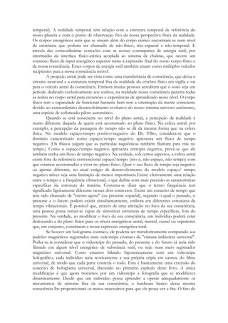 temporal). A realidade temporal tem relação com a estrutura temporal de referência do
nosso planeta e com o ponto de observação fixo da nossa perspectiva física da realidade.
Os corpos energéticos sutis que se situam além do corpo etérico encontram-se num nível
de existência que poderia ser chamado de não-físico, não-espacial e não-temporal. E
através das extraordinárias conexões com as nossas contrapartes de energia sutil, por
intermédio da interface físico-etérica acoplada ao sistema de chakras, que ocorre um
continuo fluxo de input energético superior rumo à expressão final do nosso corpo físico e
da nossa consciência. Esses corpos de energia sutil também atuam como múltiplos veículos
recipientes para a nossa consciência móvel.
A projeção astral pode ser vista como uma transferência de consciência, que deixa o
circuito neuronal e a estrutura temporal fixa da realidade do cérebro físico em vigília e vai
para o veículo astral da consciência. Embora muitas pessoas acreditem que o sono seja um
período dedicado exclusivamente aos sonhos, na realidade nossa consciência penetra todas
as noites no corpo astral para excursões e experiências de aprendizado nesse nível. O corpo
físico tem a capacidade de funcionar bastante bem sem a orientação da mente consciente
devido ao extraordinário desenvolvimento evolutivo do nosso sistema nervoso autônomo,
uma espécie de sofisticado piloto automático.
Quando se está consciente no nível do plano astral, a percepção da realidade é
muito diferente daquela de quem está acostumado ao plano físico. Na esfera astral, por
exemplo, a percepção da passagem do tempo não se dá da mesma forma que na esfera
física. No modelo espaço-tempo positivo-negativo do Dr. Tiller, considera-se que o
domínio caracterizado como espaço/tempo negativo apresenta um fluxo de tempo
negativo. (Os físicos julgam que as partículas taquiônicas também fluiriam para trás no
tempo.) Como o espaço/tempo negativo apresenta entropia negativa, prevê-se que ele
também tenha um fluxo de tempo negativo. Na verdade, sob certos aspectos, a esfera astral
existe fora da referência convencional espaço/tempo (isto é, não-espaço, não-tempo) com
que estamos acostumados a viver no plano físico. Quer o seu fluxo de tempo seja negativo
ou apenas diferente, no atual estágio de desenvolvimento do modelo espaço/ tempo
negativo talvez seja uma limitação de menor importância Existe efetivamente uma relação
entre o tempo e a frequência vibracional, o que define com mais precisão as características
específicas da estrutura da matéria. Costuma-se dizer que o termo frequência tem
significado ligeiramente diferente nesses dois contextos. Existe um conceito de tempo que
tem sido chamado de "eterno agora" (ou presente espacial), segundo o qual o passado, o
presente e o futuro podem existir simultanearnente, embora em diferentes estruturas de
tempo vibracionais. É possível que, através de uma alteração no foco da sua consciência,
uma pessoa possa tomar-se capaz de sintonizar estruturas de tempo específicas, fora do
presente. Na verdade, ao modificar o foco da sua consciência, um indivíduo poderá estar
deslocando-a do plano físico para os níveis energéticos astral, mental, causal ou superiores
que, em conjunto, constituem a nossa expressão energética total.
Se houver um holograma cósmico, ele poderia ser metaforicamente comparado aos
padrões magnéticos registrados num videoteipe cósmico da "câmara indiscreta universal".
Poder-se-ia considerar que o videoteipe do passado, do presente e do futuro já teria sido
filmado em algum nível energético de substância sutil, ou seja: num meio registrador
magnético universal. Como estamos lidando hipoteticamente com um videoteipe
holográfico, cada indivíduo teria teoricamente a sua própria cópia em cassete do filme
universal, de modo que cada parte conteria o todo. Esta é basicamente uma extensão do
conceito de holograma universal, discutido no primeiro capítulo deste livro. A única
modificação é que agora trocamos por um videoteipe a fotografia que se modificava
dinamicamente. Desde que um indivíduo possa aprender a operar adequadamente os
mecanismos de sintonia fina da sua consciência, o hardware básico dessa mesma
consciência lhe proporcionará os meios necessários para que ele possa ver a fita. O fato de

 
