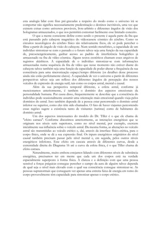 esta analogia lidar com fitas pré-gravadas a respeito do modo como o universo irá se
comportar não significa necessariamente predestinação e destinos inevitáveis, uma vez que
existem coisas como universos prováveis, livre-arbítrio e diferentes ângulos de visão dos
hologramas armazenados, o que nos permitirá contornar facilmente esse limitado conceito.
O que a mente consciente define como sendo o presente é aquela parte da fita que
está passando pelo cabeçote magnético do videocassete cósmico do cérebro. Como os
circuitos neurológicos do cérebro físico são relativamente fixos, ele só pode perceber o
filme a partir do ângulo de visão do cabeçote. Num sentido metafórico, a capacidade de um
indivíduo sintonizar-se com o passado e o futuro talvez seja uma função da sua capacidade
de, psicoenergeticamente, ganhar acesso ao padrão de interferência holográfico já
armazenado na fita de vídeo cósmica. Alguns textos esotéricos chamam esses arquivos de
registros akáshicos. A capacidade de o indivíduo sintonizar-se com informações
armazenadas numa sequência da fita de vídeo que nesse momento não estiver diante do
cabeçote talvez também seja uma função da capacidade de poder alterar a frequência da sua
consciência para uma sincronização espaço/tempo diferente (os detalhes desse processo
ainda não estão perfeitamente claros). A capacidade de ver o universo a partir de diferentes
perspectivas talvez seja um reflexo dos diferentes ângulos de percepção dos nossos
veículos de expressão de energia sutil, tais como os corpos astral, mental e causal.
Além da sua perspectiva temporal diferente, a esfera astral, conforme já
mencionamos anteriormente, é também o domínio dos aspectos emocionais da
personalidade humana. Por causa disso, frequentemente se descobre que a consciência do
indivíduo pode ocasionalmente assumir uma orientação mais emocional quando viaja pelos
domínios do astral. Isso também depende de a pessoa estar percorrendo o domínio astral
inferior ou superior, como eles têm sido chamados. O fato de haver viajantes percorrendo
essas regiões sugere a existência tanto de visitantes (turistas) como de habitantes do
domínio astral.
Um dos aspectos interessantes do modelo do Dr. Tiller é o que ele chama de
"efeito catraca". Conforme discutimos anteriormente, as interações energéticas que se
originam nos níveis sutis superiores, como no nível mental, por exemplo, exercem
inicialmente sua influência sobre o veículo astral. Da mesma forma, as alterações no veículo
astral são transmitidas ao veículo etérico e, daí, através da interface físico-etérica, para o
corpo físico, onde se dá a sua expressão final. Os inputs energéticos originários do nível
causal também precisam passar pelo nível mental e, em seguida, pelos outros níveis
energéticos inferiores. Esse efeito em cascata através de diferentes curvas, desde a
extremidade direita do Diagrama 16 até a curva da esfera física, é o que Tiller chama de
efeito catraca.
Naturalmente, muito embora estejamos lidando com diferentes níveis de substância
energética, precisamos ter em mente que cada um dos corpos está na verdade
espacialmente superposto à forma física. A clareza e a definição com que uma pessoa
sensível a forças psíquicas consegue perceber o campo da aura de alguém talvez dependa
de qual seja o nível mais elevado com o qual sua consciência consegue sintonizar-se. As
pessoas supranormais que conseguem ver apenas uma estreita faixa de energia em tomo do
corpo provavelmente têm capacidade para sintonizar apenas o corpo etérico.

 