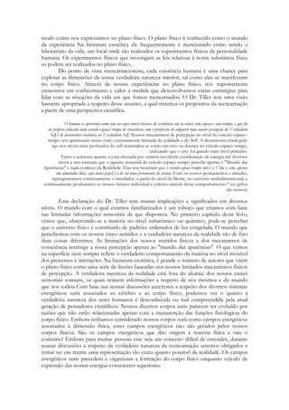 modo como nos expressamos no plano físico. O plano físico 6 conhecido como o mundo
da experiência Na literatura esotérica ele frequentemente é mencionado como sendo o
laboratório da vida, um local onde são realizados os experimentos físicos da personalidade
humana. Os experimentos físicos que investigam as leis relativas à nossa substância física
só podem ser realizados no plano físico.
Do ponto de vista reencarnacionista, cada existência humana é uma chance para
explorar as dimensões da nossa verdadeira natureza interior, tal como elas se manifestam
no corpo físico. Através de nossas experiências no plano físico, nós supostamente
crescemos em conhecimento e valor à medida que desenvolvemos várias estratégias para
lidar com as situações da vida em que fomos reencarnados. O Dr. Tiller tem uma visão
bastante apropriada a respeito desse assunto, a qual sintetiza os propósitos da reencarnação
a partir de uma perspectiva científica.
O homem se apresenta como um ser cujos níveis básicos de existência são os níveis não-espaço e não-tempo, e que foi
ele próprio colocado num veículo espaço/tempo de consciência com o propósito de adquirir uma maior percepção do Verdadeiro
Self e de desenvolver coerência no Verdadeiro Self. Nossos mecanismos de percepção no nível do veículo espaçotempo nos aprisionam numa visão extremamente limitada da realidade e do Self. A desarmonia criada pelo
ego nos níveis mais profundos do self materializa-se como um erro ou doença no veículo espaço-tempo,
indicando que o erro foi gerado num nível primário.
Tanto a autocura quanto a cura efetuada por outrem envolvem coordenação de energia em diversos
níveis e nos ensinam que o aparato sensorial do veículo espaço-tempo percebe apenas o "Mundo das
Aparências" e nada conhece da Realidade. Elas nos mostram que o veículo espaço-tempo não é a Vida e, sim, apenas
um simulador dela, cujo único papel é o de ser uma ferramenta de ensino. Com os nossos pensamentos e atitudes,
reprogramamos continuamente o simulador, a partir do nível da Mente, no universo multidimensional, e
continuamente produzimos os nossos futuros individual e coletivo através desse comportamento.* (os grifos
são nossos)

Esta declaração do Dr. Tiller tem muitas implicações e significados em diversos
níveis. O mundo com o qual estamos familiarizados é um esboço que criamos com base
nas limitadas informações sensoriais de que dispomos. No primeiro capítulo deste livro,
vimos que, observando-se a matéria no nível subatômico ou quântico, pode-se perceber
que o universo físico é constituído de padrões ordenados de luz congelada. O mundo que
percebemos com os nossos cinco sentidos e a verdadeira natureza da realidade são de fato
duas coisas diferentes. As limitações dos nossos sentidos físicos e dos mecanismos de
consciência restringe a nossa percepção apenas ao "mundo das aparências". O que vemos
na superfície nem sempre reflete o verdadeiro comportamento da matéria no nível invisível
dos processos e interações. Na literatura esotérica, é grande o número de autores que vêem
o plano físico como uma série de ilusões baseadas nos nossos limitados mecanismos físicos
de percepção. A verdadeira natureza da realidade está fora do alcance dos nossos canais
sensoriais comuns, os quais reúnem informações a respeito de nós mesmos e do mundo
que nos rodeia Com base nas nossas discussões anteriores a respeito dos diversos sistemas
energéticos sutis associados ao cérebro e ao corpo físico, podemos ver o quanto a
verdadeira natureza dos seres humanos é desconhecida ou mal compreendida pela atual
geração de pensadores científicos. Nossos diversos corpos sutis parecem ter evoluído por
razões que não estão relacionadas apenas com a manutenção das funções fisiológicas do
corpo físico. Embora tenhamos considerado nossos corpos sutis como campos energéticos
associados à dimensão física, esses campos energéticos não são gerados pelos nossos
corpos físicos. São os campos energéticos que dão origem à matéria física e não o
contrário! Embora para muitas pessoas este seja um conceito difícil de entender, durante
nossas discussões a respeito da verdadeira natureza da reencarnação seremos obrigados a
tentar ter em mente uma representação tão exata quanto possível da realidade. Os campos
energéticos sutis precedem e organizam a formação do corpo físico enquanto veículo de
expressão das nossas energias conscientes superiores.

 