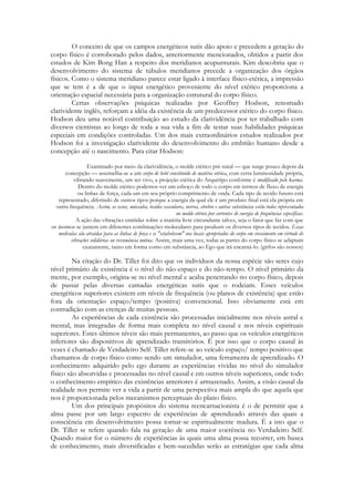 O conceito de que os campos energéticos sutis dão apoio e precedem a geração do
corpo físico é corroborado pelos dados, anteriormente mencionados, obtidos a partir dos
estudos de Kim Bong Han a respeito dos meridianos acupunturais. Kim descobriu que o
desenvolvimento do sistema de túbulos meridianos precede a organização dos órgãos
físicos. Como o sistema meridiano parece estar ligado à interface físico-etérica, a impressão
que se tem é a de que o input energético proveniente do nível etérico proporciona a
orientação espacial necessária para a organização estrutural do corpo físico.
Certas observações psíquicas realizadas por Geoffrey Hodson, renomado
clarividente inglês, reforçam a idéia da existência de um predecessor etérico do corpo físico.
Hodson deu uma notável contribuição ao estudo da clarividência por ter trabalhado com
diversos cientistas ao longo de toda a sua vida a fim de testar suas habilidades psíquicas
especiais em condições controladas. Um dos mais extraordinários estudos realizados por
Hodson foi a investigação clarividente do desenvolvimento do embrião humano desde a
concepção até o nascimento. Para citar Hodson:
Examinado por meio da clarividência, o molde etérico pré-natal — que surge pouco depois da
concepção — assemelha-se a um corpo de bebê constituído de matéria etérica, com certa luminosidade própria,
vibrando suavemente, um ser vivo, a projeção etérica do Arquétipo conforme é modificado pelo karma.
Dentro do molde etérico podemos ver um esboço de todo o corpo em termos de fluxo de energia
ou linhas de força, cada um em seu próprio comprimento de onda. Cada tipo de tecido futuro está
representado, diferindo de outros tipos porque a energia da qual ele é um produto final está ela própria em
outra frequência. Assim, os ossos, músculos, tecidos vasculares, nervos, cérebro e outras substâncias estão todos representados
no molde etérico por correntes de energia de frequências específicas.
A ação das vibrações emitidas sobre a matéria livre circundante talvez, seja o fator que faz com que
os átomos se juntem em diferentes combinações moleculares para produzir os diversos tipos de tecidos. Essas
moléculas são atraídas para as linhas de força e se "estabelecem" nos locais apropriados do corpo em crescimento em virtude de
vibrações solidárias ou ressonância mútua. Assim, mais uma vez, todas as partes do corpo físico se adaptam
exatamente, tanto em forma como em substância, ao Ego que irá encarná-lo. (grifos são nossos)

Na citação do Dr. Tiller foi dito que os indivíduos da nossa espécie são seres cujo
nível primário de existência é o nível do não-espaço e do não-tempo. O nível primário da
mente, por exemplo, origina-se no nível mental e acaba penetrando no corpo físico, depois
de passar pelas diversas camadas energéticas sutis que o rodeiam. Esses veículos
energéticos superiores existem em níveis de frequência (ou planos de existência) que estão
fora da orientação espaço/tempo (positiva) convencional. Isso obviamente está em
contradição com as crenças de muitas pessoas.
As experiências de cada existência são processadas inicialmente nos níveis astral e
mental, mas integradas de forma mais completa no nível causal e nos níveis espirituais
superiores. Estes últimos níveis são mais permanentes, ao passo que os veículos energéticos
inferiores são dispositivos de aprendizado transitórios. É por isso que o corpo causal às
vezes é chamado de Verdadeiro Self. Tiller refere-se ao veículo espaço/ tempo positivo que
chamamos de corpo físico como sendo um simulador, uma ferramenta de aprendizado. O
conhecimento adquirido pelo ego durante as experiências vividas no nível do simulador
físico são absorvidas e processadas no nível causal e em outros níveis superiores, onde todo
o conhecimento empírico das existências anteriores é armazenado. Assim, a visão causal da
realidade nos permite ver a vida a partir de uma perspectiva mais ampla do que aquela que
nos é proporcionada pelos mecanismos perceptuais do plano físico.
Um dos principais propósitos do sistema reencarnacionista é o de permitir que a
alma passe por um largo espectro de experiências de aprendizado através das quais a
consciência em desenvolvimento possa tornar-se espiritualmente madura. É a isto que o
Dr. Tiller se refere quando fala na geração de uma maior coerência no Verdadeiro Self.
Quando maior for o número de experiências às quais uma alma possa recorrer, em busca
de conhecimento, mais diversificadas e bem-sucedidas serão as estratégias que cada alma

 