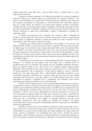 poderá desenvolver para lidar com a vida no plano físico e também com os níveis
superiores da existência.
O grau de coerência espiritual e de ordenamento gerados nos sistemas energéticos
superiores reflete-se, em última análise, nas características das estruturas celulares e nos
traços de personalidade dos veículos físico/mental/emocional escolhidos para cada uma
das sucessivas encarnações. O crescimento e o desenvolvimento do corpo físico, desde o
feto até a idade adulta, são afetados, não apenas pelos padrões genéticos moleculares
herdados dos pais, mas também pelos padrões energéticos vibracionais superiores da alma
que estiver encarnando. Os padrões energéticos do nível causal são fixados sutilmente nos
veículos inferiores, os quais dão continuidade à cadeia e influenciam os padrões de
expressão celular.
O sistema encarnacionista não é aleatório. Ele concede à alma a liberdade de
escolher as circunstâncias de cada uma das sucessivas encarnações. Tanto as características
físicas quanto as influências culturais e sociais são levadas em conta na seleção de um
determinado veículo físico para a expressão da alma.
A pergunta que muitas pessoas naturalmente fazem quando se lhes diz que um
indivíduo pode escolher o corpo que deseja ocupar é a seguinte: "Por que voltar no corpo
de alguém que vive na miséria ou que carrega um grande fardo, como uma doença física,
por exemplo?" O sistema reencarnacionista talvez seja uma das poucas filosofias que
consegue responder a essa questão. Se a alma sobrevive à morte de cada indivíduo e volta a
reencarnar-se sucessivas vezes podemos inferir que ela tem certas qualidades imortais. Suas
manifestações no plano físico são acontecimentos transitórios dentro do amplo espectro de
encarnações cíclicas.
A escolha de uma existência com um determinado obstáculo, tal como doença ou
pobreza, é na verdade vista por alguns como uma dádiva que o indivíduo pode ter
escolhido para usá-la em benefício da evolução das suas qualidades espirituais interiores.
Pense em alguma ocasião da sua vida em que você conseguiu superar alguma grande
dificuldade. Não há dúvida de que, nesse momento, o processo de viver o acontecimento
foi muito desgastante. Mas a experiência e a força interior obtidas ao vencer o obstáculo
fizeram de você uma pessoa mais forte e sábia Quando submetido novamente a uma
circunstância parecida, o indivíduo que se mostrou capaz de sair-se bem de uma situação
estressante estará mais forte e mais apto a lidar com o desafio. Quanto maior for a nossa
capacidade de aprender e prosperar com a experiência, mais eficientes serão nossos
mecanismos para lidar com situações novas e desconhecidas.
Embora o fato de alguém nascer com uma determinada deficiência como a surdez e
a cegueira possa parecer um castigo cruel, basta olhar para alguém como Helen Keller para
perceber que os obstáculos podem ser ultrapassados e contribuir para o surgimento de uma
pessoa extraordinária e talentosa Vida sem stress é coisa que não existe. O stress é algo
necessário à vida Se não houvesse dificuldade não haveria crescimento. Até mesmo os
ossos necessitam de alguma espécie de tensão para conservar sua forma e resistência Se
uma pessoa nunca sai da cama seus ossos começam a ser reabsorvidos e a enfraquecer, de
modo que até os movimentos mais simples se tornariam dolorosos. Há uma certa
quantidade funcional de stress que poderia ser chamada de "eustress". Na óptica
reencarnacionista, mesmo os períodos de dificuldades podem, a longo prazo, ter qualidades
positivas de aprendizado.
Partindo de um ponto de vista semelhante, examinemos agora uma doença como o
câncer. Esta talvez seja uma das doenças mais temidas dos tempos modernos. Existe uma
extraordinária (e um tanto controvertida) forma de terapia anticâncer que utiliza o poder da
mente, através da meditação e da visualização ativa, para obter o controle do sistema
imunológico a fim de remover ativamente as células cancerosas. Utilizada pela primeira vez
por um oncologista chamado Carl Simonton, especialista no tratamento de câncer através

 