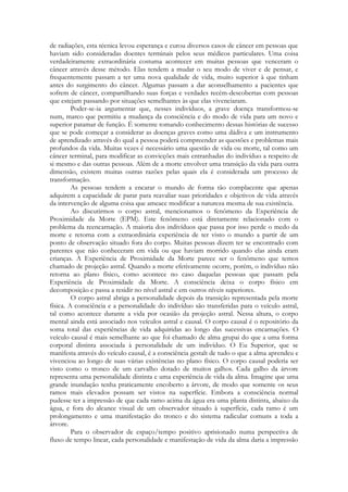 de radiações, esta técnica levou esperança e curou diversos casos de câncer em pessoas que
haviam sido consideradas doentes terminais pelos seus médicos particulares. Uma coisa
verdadeiramente extraordinária costuma acontecer em muitas pessoas que venceram o
câncer através desse método. Elas tendem a mudar o seu modo de viver e de pensar, e
frequentemente passam a ter uma nova qualidade de vida, muito superior à que tinham
antes do surgimento do câncer. Algumas passam a dar aconselhamento a pacientes que
sofrem de câncer, compartilhando suas forças e verdades recém-descobertas com pessoas
que estejam passando por situações semelhantes às que elas vivenciaram.
Poder-se-ia argumentar que, nesses indivíduos, a grave doença transformou-se
num, marco que permitiu a mudança da consciência e do modo de vida para um novo e
superior patamar de função. É somente tomando conhecimento dessas histórias de sucesso
que se pode começar a considerar as doenças graves como uma dádiva e um instrumento
de aprendizado através do qual a pessoa poderá compreender as questões e problemas mais
profundos da vida. Muitas vezes é necessário uma questão de vida ou morte, tal como um
câncer terminal, para modificar as convicções mais entranhadas do indivíduo a respeito de
si mesmo e das outras pessoas. Além de a morte envolver uma transição da vida para outra
dimensão, existem muitas outras razões pelas quais ela é considerada um processo de
transformação.
As pessoas tendem a encarar o mundo de forma tão complacente que apenas
adquirem a capacidade de parar para reavaliar suas prioridades e objetivos de vida através
da intervenção de alguma coisa que ameace modificar a natureza mesma de sua existência.
Ao discutirmos o corpo astral, mencionamos o fenômeno da Experiência de
Proximidade da Morte (EPM). Este fenômeno está diretamente relacionado com o
problema da reencarnação. A maioria dos indivíduos que passa por isso perde o medo da
morte e retorna com a extraordinária experiência de ter visto o mundo a partir de um
ponto de observação situado fora do corpo. Muitas pessoas dizem ter se encontrado com
parentes que não conheceram em vida ou que haviam morrido quando elas ainda eram
crianças. A Experiência de Proximidade da Morte parece ser o fenômeno que temos
chamado de projeção astral. Quando a morte efetivamente ocorre, porém, o indivíduo não
retorna ao plano físico, como acontece no caso daquelas pessoas que passam pela
Experiência de Proximidade da Morte. A consciência deixa o corpo físico em
decomposição e passa a residir no nível astral e em outros níveis superiores.
O corpo astral abriga a personalidade depois da transição representada pela morte
física. A consciência e a personalidade do indivíduo são transferidas para o veículo astral,
tal como acontece durante a vida por ocasião da projeção astral. Nessa altura, o corpo
mental ainda está associado nos veículos astral e causal. O corpo causal é o repositório da
soma total das experiências de vida adquiridas ao longo das sucessivas encarnações. O
veículo causal é mais semelhante ao que foi chamado de alma grupai do que a uma forma
corporal distinta associada à personalidade de um indivíduo. O Eu Superior, que se
manifesta através do veículo causal, é a consciência gestalt de tudo o que a alma aprendeu e
vivenciou ao longo de suas várias existências no plano físico. O corpo causal poderia ser
visto como o tronco de um carvalho dotado de muitos galhos. Cada galho da árvore
representa uma personalidade distinta e uma experiência de vida da alma. Imagine que uma
grande inundação tenha praticamente encoberto a árvore, de modo que somente os seus
ramos mais elevados possam ser vistos na superfície. Embora a consciência normal
pudesse ter a impressão de que cada ramo acima da água era uma planta distinta, abaixo da
água, e fora do alcance visual de um observador situado à superfície, cada ramo é um
prolongamento e uma manifestação do tronco e do sistema radicular comuns a toda a
árvore.
Para o observador de espaço/tempo positivo aprisionado numa perspectiva de
fluxo de tempo linear, cada personalidade e manifestação de vida da alma daria a impressão

 