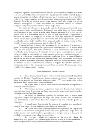 energéticos superiores no sistema humano. A menos que esses inputs energéticos sejam reconhecidos, os médicos ortodoxos nunca serão capazes de compreender a variada gama de
terapias energéticas da medicina vibracional, tema que o restante deste livro se propõe a
explorar. Ao compreendermos o modo como essas influências energéticas atuam sobre a
dimensão física do ser humano, veremos que existem justificadas razões para que os
remédios homeopáticos e outras modalidades de tratamento baseado na medicina
energética exerçam seus efeitos curativos sobre o corpo físico.
Boa parte das informações apresentadas aqui são de natureza controvertida e não
foram comprovadas cientificamente. Deixaremos que cada leitor ou leitora decida
individualmente se quer ou não acreditar nelas. O conteúdo deste livro poderá vir a ter
grande valor se a humanidade deixar de lado os seus preconceitos e aprofundar as
pesquisas no sentido de comprovar ou refutar as idéias aqui apresentadas. Devemos
sempre ter em mente que as idéias que estão muito além de sua época muitas vezes são
consideradas como ficção científica. Com frequência cada vez maior, porém, a ficção
científica de ontem transforma-se nos fatos científicos de hoje.
Estamos no limiar de uma revolução na consciência e nas formas de tratamento, a
qual foi deflagrada por pensadores tão capazes como Albert Einstein e o Dr. William Tiller.
Cada um dos modelos, descobertas científicas e ideias apresentados aqui podem ser
considerados como ferramentas de transição. Espera-se que a construção desses modelos
possa nos ajudar a compreender os seres humanos como seres multidimensionais e a
entender a evolução da consciência através dos estados de doença e saúde. Caberá ao
restante de nós aplicar essas ferramentas para desenvolver uma nova ciência que trate da
cura da mente e do corpo e, esperemos, ampliar os limites do potencial humano. Através
da obtenção de novos conhecimentos científicos a respeito da verdadeira natureza da
humanidade, teremos feito um progresso equivalente no sentido de reconhecer a nossa
verdadeira herança espiritual e evolutiva.
Pontos Fundamentais a Serem Recordados
1.
Toda matéria, seja ela física ou sutil, apresenta uma determinada frequência.
Matérias de diferentes frequências não podem coexistir no mesmo espaço, da mesma
forma como energias de frequências diferentes (rádio e TV, por exemplo) não podem
coexistir de forma não destrutiva no mesmo espaço.
2.
Os corpos físico e etérico, tendo frequências diferentes, sobrepõem-se e
coexistem no mesmo espaço.
3.
O sistema de meridianos acupunturais é uma rede de dutos microscópicos,
organizados de forma descontínua, que ligam o corpo físico ao corpo etérico, formando a
assim chamada interface físico-etérica
4.
O sistema de meridianos transfere do ambiente para os nervos, vasos
sanguíneos e órgãos mais profundos do corpo uma energia nutritiva sutil chamada ch'i.
Essa transferência é feita através de portais energéticos da pele chamados pontos de
acupuntura.
5.
A manifestação físico/celular das doenças é precedida por perturbações
energéticas no corpo etérico e no sistema de meridianos acupunturais.
6.
Os chakras são centros de energia especializados presentes nos corpos sutis.
Cada chakra está associado a um grande centro nervoso ou glandular do corpo físico. Os
chakras atuam como transformadores que reduzem as energias sutis e as traduzem em
atividade hormonal, nervosa e celular no corpo físico.
7.
Os principais chakras, especialmente os do topo da cabeça, das
sobrancelhas e da garganta, são também órgãos sutis de percepção e estão associados às
faculdades psíquicas da intuição, clarividência e clariaudiência, respectivamente.

 