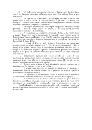 8.
Os chakras estão ligados uns aos outros, e às diversas partes do plano físico,
através de filamentos energéticos conhecidos como nádis. Esse conjunto forma a rede
chakra-nádi.
9.
O corpo astral é um corpo sutil constituído por matéria de frequência mais
elevada que a da matéria etérica. Da mesma forma que o corpo etérico, ele também está
superposto à estrutura físico-etérica. O corpo astral está energeticamente relacionado com a
experiência, a expressão e a repressão das emoções.
10.
Disfunções no corpo astral causadas por desequilíbrios emocionais podem
prejudicar o fluxo de energia através dos chakras, o que pode acabar causando
desequilíbrios hormonais e doenças físicas.
11.
A consciência pode penetrar no corpo astral e desligar-se dos veículos físico
e etérico. Quando isso ocorre naturalmente, é conhecido como projeção astral ou
Experiência de Viagem para Fora do Corpo (EVFC). Quando a separação da consciência
se dá de forma traumática, o fenômeno frequentemente é chamado de Experiência de
Proximidade da Morte (EPM).
12.
A equação de Einstein prevê a existência de uma forma de energia com
velocidade maior que a da luz, chamada pelo Dr. Tiller de energia magneto-elétrica (ME). A
energia ME é análoga à energia etérica e, possivelmente, à energia ou substância astral. A
energia ME é de natureza magnética, apresenta a extraordinária propriedade da entropia
negativa e não pode ser facilmente mensurada pelos detectores de campo magnético
convencionais.
13.
Experimentos realizados com pessoas dotadas de poderes de cura
mostraram que elas possuem campos de energia com características que correspondem
exatamente às previsões relativas ao comportamento das energias ME, ou seja- são de
natureza magnética e apresentam entropia negativa
14.
Existem outros veículos de frequência elevada, como os corpos mental e
causal, que também fornecem energia ao corpo físico.
15.
A reencarnação representa um modelo através do qual a consciência é
repetidamente lançada nos veículos físicos com o propósito de adquirir experiência
conhecimento e maturidade espiritual.
16.
As experiências e o conhecimento obtidos a partir de todas as existências
são armazenados no nível do corpo causal, que às vezes é chamado de Eu Superior.
17.
A reencarnação é um dos poucos modelos que explica por que as doenças e
também as dificuldades físicas, emocionais e socioeconômicas podem ser vistas como
experiências de aprendizado e oportunidades para o crescimento da alma 18.
Considerada a partir de uma perspectiva energética sutil, a consciência é uma forma
de energia que evolui continuamente em direção a níveis mais elevados de complexidade e
compreensão.

 