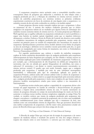 A acupuntura conquistou maior aceitação entre a comunidade científica como
consequência direta de pesquisas que indicavam a existência de uma relação entre a
analgesia produzida por ela e a liberação de endorfinas no sistema nervoso central. O
modelo da endorfina proporcionou aos cientistas teóricos as primeiras evidências
experimentais conclusivas em favor da existência de uma ligação entre a acupuntura e os
caminhos neurais da dor até então conhecidos no cérebro e na medula espinal.
Foram propostas diversas teorias tentando explicar por que a acupuntura é eficaz
no tratamento da dor. A maioria dos médicos ocidentais presumiu que os efeitos
analgésicos da acupuntura tinham de ser mediados por alguma forma de estimulação dos
caminhos neurais existentes dentro do sistema nervoso. As teorias propostas por Melzack e
Wall sugeriram que as agulhas utilizadas na acupuntura estimulavam os nervos periféricos a
erguer uma barreira na medula espinal, impedindo assim que os impulsos dolorosos
alcançassem o cérebro. Embora a Teoria do Portão de Controle não descreva com exatidão
os verdadeiros mecanismos da analgesia produzida pela acupuntura, mesmo assim ela
constitui um primeiro passo no sentido da compreensão dos mecanismos de atuação da
acupuntura Aperfeiçoamentos posteriores desse modelo abriram novas linhas de pesquisa
na área da neurologia e definiram novos caminhos neurais percorridos pela dor, os quais
poderiam ser manipulados por outras formas de tratamento, tais como os Estimuladores
Nervosos Transcutâneos (ENT).
Foi sugerido anteriormente que, embora o modelo da endorfina conseguisse
explicar de forma satisfatória determinados tipos de analgesia produzidos pela acupuntura
(eletroacupuntura de baixa frequência por exemplo), ele não obtinha o mesmo sucesso ao
tentar arranjar explicação para outras modalidades de tratamento acupuntura!. Verificou-se,
por exemplo, que a eletroacupuntura de alta frequência era inibida por antagonistas da
serotonina, mas não era afetada por agentes bloqueadores de endorfinas, tais como a
naloxona3 (A serotonina é um dentre os muitos neurotransmissores encontrados no
sistema nervoso central.) O quadro que está sendo formado, sugere que a analgesia
produzida pela acupuntura é mediada por mais de uma substância neuroquímica
intermediária e influenciada pelo tipo de estimulação aplicada aos pontos de
acupuntura Portanto, embora tenha sido comum atribuir todos os efeitos da acupuntura à
liberação de endorfinas, os dados relativos ao papel desempenhado pela serotonina indicam
que a analgesia produzida pela acupuntura é muito mais complexa do que faziam supor os
primeiros modelos neuroquímicos criados para tentar explicar o seu mecanismo de
funcionamento.
As primeiras teorias criadas para explicar a capacidade de a acupuntura aliviar a dor
tiveram um papel importante no sentido de estimular o desenvolvimento de pesquisas
científicas a respeito desse extraordinário sistema de cura. O recente incremento no
número de pesquisas efetuadas no campo da neuroendocrinologia fez muito em favor de
aumentar a confiança nessas insólitas técnicas terapêuticas originadas na antiga China Na
verdade, os modelos teóricos que tratam da analgesia produzida pela acupuntura não
chegam a reconhecer o verdadeiro potencial da acupuntura, não só como uma modalidade
curativa multidimensional (com outras utilidades que não o tratamento da dor), mas
também como um extraordinário sistema de diagnóstico. Para que possamos desenvolver
uma melhor compreensão da acupuntura e dar-lhe maior valor, precisaremos estudar um
pouco da filosofia chinesa que está por trás dessa antiga arte da cura
Yin/Yang e os Cinco Elementos: A Visão Chinesa da Natureza
A filosofia da antiga China que está por trás da terapia da acupuntura e de outros
aspectos da medicina chinesa é resultado dos pontos de vista dos antigos chineses a
respeito das relações entre os seres humanos e o universo que nos rodeia. Os chineses

 