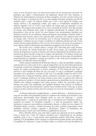 vêem os seres humanos como um microcosmo dentro de um macrocosmo universal. Os
princípios que regem o funcionamento da maquinaria interna dos seres humanos se
refletem nos relacionamentos universais do fluxo energético. Um dos conceitos básicos do
fluxo de energia é a existência do ch'i ou qi, uma singular substância energética que flui do
ambiente para o corpo. Os chineses acham que o ch'i é uma espécie de energia, com
função nutritiva e de organização celular, que supera as contribuições energéticas do
alimento ingerido e do ar. O ch'i é uma espécie de energia sutil que impregna o nosso
ambiente. Nos antigos textos hindus, ele às vezes é chamado de "prana". Esse tipo peculiar
de energia sutil ambiental talvez tenha se originado parcialmente de radiação solar não
pertencente à faixa da luz visível. Os seres humanos são continuamente banhados por
radiações invisíveis de um ambiente vibracional bastante diversificado, incluindo desde as
frequências mais comuns, como as das ondas de rádio e televisão, até os aspectos mais sutis
da energia solar. Vivemos em ressonância com as diversas frequências de energia que
impregnam o ambiente em que vivemos e podemos ser sutilmente afetados por elas. Como
muitas culturas antigas adoraram o Sol e os seus raios curativos, devemos nos perguntar se
essas culturas tinham conhecimento das influências energéticas sutis do ch'i e do prana.
De acordo com o modelo chinês, a energia ch'i é absorvida pelo corpo humano
através de portais de entrada localizados na pele. Esses portais são constituídos pelos
pontos de acupuntura, os quais se inserem num sistema especializado de meridianos que se
estende bem abaixo da pele e chega até os órgãos mais profundos. Os chineses acham que
a energia ch'i flui para o interior dos órgãos do corpo através de doze pares de meridianos,
proporcionando ao organismo a energia que mantém a vida. Cada par de meridianos está
associado a um diferente sistema de órgãos.
Outro conceito fundamental da filosofia chinesa é a idéia de polaridade energética,
expressa pelo yin e pelo yang. O yin e yang da antiga China são de certa forma precursores
do moderno conceito de complementaridade. A dualidade partícula/onda da matéria é uma
espécie de enigma yin/yang para os físicos modernos. O Nei Ching diz que "todo o
universo é uma oscilação de forças do yin e do yang". O yang é considerado o princípio
masculino: ativo, produtivo, associado ao Sol, à luz e ao princípio criador da vida. O yin é
encarado como o elemento feminino: passivo, destrutivo, associado à Lua, à escuridão e à
morte. O princípio dualista do yin/yang estende-se para todos os aspectos dos ciclos de
vida e processos cósmicos. Os dois aspectos aparentemente contraditórios do yin e do yang
refletem uma oscilação energética entre pólos opostos. Ambos são necessários para se
alcançar um steady state equilibrado, um equilíbrio dinâmico num universo de mudanças
constantes. Para que haja nascimento é preciso haver também morte. Antes que se possa
renascer, porém, é preciso morrer, tal como acontece nos casos de reencarnação e evolução
estelar.
As diversas dimensões complementares — porém diferentes — descritas pelo yin e
yang são um reflexo das polaridades positivas e negativas das energias da consciência. Uma
interessante demonstração desse princípio pode ser vista nos diferentes — porém
complementares — aspectos da consciência que se manifestam nos hemisférios direito e
esquerdo do cérebro. O hemisfério esquerdo é a sede do pensamento lógico. Ele
representa os aspectos mais analíticos, matemáticos, lineares e verbais da nossa espécie. O
hemisfério direito constitui a metade emocional do córtex cerebral, expressando nossas
qualidades artísticas, estéticas, espaciais e não-lineares. Ambos os hemisférios são
necessários para se obter uma visão holística e equilibrada do universo.
Para a filosofia chinesa, uma vida sadia é aquela que apresenta um bom equilíbrio
entre as forças yin e yang. Os chineses acreditam que a manutenção de um perfeito
equilíbrio entre o yin e o yang resulta numa igualmente perfeita saúde física, mental e
espiritual. Um desequilíbrio nessas energias ou características polares produz uma alteração
no equilíbrio do organismo, o qual, em última análise, se cristaliza na forma de padrões de

 