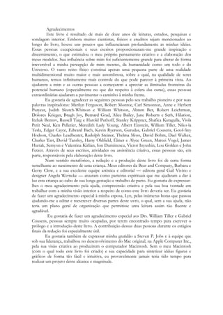 Agradecimentos
Este livro é resultado de mais de doze anos de leituras, estudos, pesquisas e
sondagem interior. Embora muitos cientistas, físicos e eruditos sejam mencionados ao
longo do livro, houve uns poucos que influenciaram profundamente as minhas idéias.
Essas pessoas excepcionais e seus escritos proporcionaram-me grande inspiração e
discernimento, o que estimulou o meu próprio pensamento criativo e a elaboração dos
meus modelos. Sua influência sobre mim foi suficientemente grande para alterar de forma
irreversível a minha percepção de mim mesmo, da humanidade como um todo e do
Universo. O vasto reino físico constitui apenas uma pequena parte de uma realidade
multidimensional muito maior e mais assombrosa, sobre a qual, na qualidade de seres
humanos, temos infinitamente mais controle do que pode parecer à primeira vista. Ao
ajudarem a mim e as outras pessoas a começarem a apreciar as ilimitadas fronteiras do
potencial humano (especialmente no que diz respeito à esfera das curas), essas pessoas
extraordinárias ajudaram a pavimentar o caminho à minha frente.
Eu gostaria de agradecer as seguintes pessoas pelo seu trabalho pioneiro e por suas
palavras inspiradoras: Marilyn Ferguson, Robert Monroe, Carl Simonton, Anne e Herbert
Puryear, Judith Skutch-Whitson e William Whitson, Abram Ber, Robert Leichtman,
Dolores Krieger, Brugh Joy, Bernard Grad, Alice Bailey, Jane Roberts e Seth, Hilarion,
Itzhak Bentov, Russell Targ e Harold Puthoff, Stanley Krippner, Shafica Karagulla, Viola
Petit Neal, Ken Pelletier, Meredith Lady Young, Albert Einstein, William Tiller, Niko-la
Tesla, Edgar Cayce, Edward Bach, Kevin Ryerson, Gurudas, Gabriel Cousens, Geof-frey
Hodson, Charles Leadbeater, Rudolph Steiner, Thelma Moss, David Bohm, Dael Walker,
Charles Tart, David Tansley, Harry Oldfield, Élmer e Alyce Green, Mareei Vogel, James
Hurtak, Semyon e Valentina Kirlian, Ion Dumitrescu, Victor Inyushin, Lou Golden e John
Fetzer. Através de seus escritos, atividades ou assistência criativa, essas pessoas são, em
parte, responsáveis pela elaboração deste livro.
Num sentido metafórico, a redação e a produção deste livro foi de certa forma
semelhante ao nascimento de uma criança. Meus editores da Bear and Company, Barbara e
Gerry Clow, e a sua excelente equipe artística e editorial — editora geral Gail Vivino e
designer Angela Werneke — atuaram como parteiras espirituais que me ajudaram a dar à
luz esta criança ao cabo de sua longa gestação e trabalho de parto. Eu gostaria de expressarlhes o meu agradecimento pela ajuda, compreensão criativa e pela sua boa vontade em
trabalhar com a minha visão interior a respeito de como este livro deveria ser. Eu gostaria
de fazer um agradecimento especial à minha esposa, Lyn, pelas inúmeras horas que passou
ajudando-me a editar e reescrever diversas partes deste uvro, o qual, sem a sua ajuda, não
teria um plano geral de organização que permitisse uma leitura assim tão fluente e
agradável.
Eu gostaria de fazer um agradecimento especial aos Drs. William Tiller e Gabriel
Cousens, pessoas sempre muito ocupadas, por terem encontrado tempo para escrever o
prólogo e a introdução deste livro. A contribuição dessas duas pessoas durante os estágios
finais da redação foi especialmente útil.
Eu gostaria também de expressar minha gratidão a Steven P. Jobs e à equipe que
sob sua liderança, trabalhou no desenvolvimento do Mac original, na Apple Computer Inc.,
pela sua visão criativa ao produzirem o computador Macintosh. Sem o meu Macintosh
(com o qual todo este livro foi criado) e sua capacidade para sintetizar idéias figuras e
gráficos de forma tão fácil e intuitiva, eu provavelmente jamais teria tido tempo para
realizar um projeto desse alcance e magnitude.

 