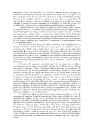 desarmonia e doença do corpo físico. Uma disfunção energética no nível físico pode ter
como reflexo desequilíbrios nos pares de meridianos do corpo. Para cada órgão há um
fluxo energético através de dois conjuntos de meridianos. O fluxo equilibrado de energias
ch'i através dos meridianos direito e esquerdo do corpo reflete o conceito básico de
yin/yang. Esse princípio enfatiza a necessidade de equilíbrio na polaridade das energias
aplicadas a sistemas de órgãos individuais. O desequilíbrio no fluxo das energias dos
meridianos faz com que o órgão venha posteriormente a desenvolver uma patologia.
Conforme indicou a nossa discussão a respeito dos níveis etérico, astral e mental,
no organismo humano a desarmonia pode ocorrer em diversos níveis de energia que não o
físico. O desequilíbrio de energia no nível mental insinua-se através das oitavas inferiores
das energias astral e etérica e acaba se manifestando no corpo físico através da interface
físico-etérica. O mecanismo físico que permite essa transferência de energia etérica é o
sistema de meridianos acupunturais. Os meridianos distribuem as energias magnéticas sutis
do ch'i, as quais contribuem para a manutenção e a organização da estrutura físico-celular
de cada sistema de órgãos.
Nas pesquisas de Kim Bong Han sobre o sistema de dutos correspondente aos
clássicos meridianos acupunturais observou-se que, quando os meridianos que se
estendiam até o fígado eram cortados, dentro de pouco tempo ocorria degeneração
hepatocelular. Este exemplo demonstra de que modo um desequilíbrio no fluxo energético
sutil (através de um déficit de energia induzido artificialmente) pode produzir alterações
patológicas no nível físico-celular. Embora as energias sutis que os chineses chamam de ch'i
sejam difíceis de medir, há evidências indiretas em favor da existência de algum tipo de
circuito de energia eletromagnética relacionado com os meridianos e com os pontos de
acupuntura.
Os pontos de acupuntura distribuídos pela pele ao longo dos meridianos
superficiais apresentam notáveis propriedades elétricas que os diferenciam da epiderme
circundante. A resistência elétrica da pele situada sobre os pontos de acupuntura é cerca de
10 vezes menor do que a das regiões situadas em torno desses pontos. Os valores dessa
resistência, medidos por um amplificador elétrico especial de corrente direta, mostram que
os parâmetros elétricos dos pontos de acupuntura variam de acordo com as alterações
fisiológicas e emocionais sofridas pelo organismo. Pesquisadores russos demonstraram que
os diferentes estados de consciência, tais como o sono e a hipnose, podem produzir
significativas alterações na condutividade elétrica dos pontos de acupuntura. Além disso, os
estados de doença produzem perturbações características nos potenciais elétricos dos
pontos de acupuntura ao longo de meridianos específicos. Essas alterações elétricas nos
pontos de acupuntura, relacionadas com as doenças são importantes para a realização de
diagnósticos. É possível detectar doenças utilizando equipamentos que possam medir essas
alterações energéticas no sistema de meridianos.
Os meridianos podem ser vistos como circuitos elétricos que ligam os pontos de
acupuntura da superfície da pele às estruturas dos órgãos mais profundos do corpo. É
essencial para a saúde e o bem-estar do organismo que haja suficiente energia nesses
circuitos e que todos eles estejam equilibrados uns em relação aos outros. A energia ch'i
apresenta um fluxo rítmico característico à medida que passa através dos doze meridianos
que fornecem energia aos órgãos internos. Esse fluxo cíclico de energia reflete ritmos
biológicos inatos e ciclos de natureza energética sutil. Esses ciclos bem-definidos, que
descrevem o fluxo de energia dentro do corpo, são um reflexo da interação cíclica de
energia entre os cinco elementos terrenos (tal como são vistos pela filosofia chinesa). A
Teoria dos Cinco Elementos tem importância fundamental no sistema filosófico chinês.
Ela relaciona toda energia e substância a um dos cinco elementos: fogo, terra, metal, água e
madeira.

 