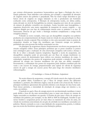 que existem efetivamente mecanismos homeostáticos que ligam a fisiologia dos rins à
função pulmonar. Num indivíduo com enfisema, por exemplo, a capacidade de absorção
de oxigênio através dos pulmões é prejudicada. Não faz muito tempo descobriu-se que
baixos níveis de oxigênio no sangue induziam os rins a produzirem um hormônio
conhecido como eritropoetina. A liberação de eritropoetina resulta, em última análise,
numa elevação no nível de hemoglobina na corrente sanguínea por meio de um aumento
do número de glóbulos vermelhos em circulação. Assim, havendo mais hemoglobina, o
organismo desenvolve uma maior capacidade de transporte do escasso oxigênio — um
processo dirigido por esse laço de realimentação interna entre os pulmões e os rins. (É
interessante observar de que modo a fisiologia moderna complementa a antiga teoria
energética chinesa.)
Voltando ao nosso exemplo, vimos que um desequilíbrio energético nos pulmões
produziria um comprometimento da função renal em virtude de uma perturbação no fluxo
de energia do circuito corporal. Para revitalizar os rins seria necessário tratar os pontos de
acupuntura situados ao longo dos meridianos que fornecem energia aos pulmões,
permitindo que estes possam dar melhor sustentação aos rins.
Os princípios da acupuntura clássica frequentemente envolvem essa perspectiva de
circuito energético cíclico. Esses princípios permitem que se possa visualizar os pontos
mais estratégicos para a realização de uma intervenção energética sutil contra a doença a
fim de se obter a desejada resposta terapêutica. Segundo a teoria da acupuntura, um
desequilíbrio energético pode ser provocado por um fluxo de energia insuficiente ou
excessivo através de determinados laços cíclicos nos circuitos meridianos do corpo. A
estimulação terapêutica dos pontos de acupuntura pode permitir a entrada de uma carga
adicional de energia nos circuitos meridianos em que haja um déficit energético.
Inversamente, a estimulação dos pontos de acupuntura pode também contribuir para dar
vazão a um excesso de energia, proporcionando uma espécie de válvula de segurança
através da qual a energia em excesso possa fluir para longe dos circuitos meridianos
sobrecarregados.
A Cronobiologia e o Sistema de Meridianos Acupunturais
Na teoria chinesa da acupuntura, a energia ch'i circula através dos órgãos de acordo
com um padrão diário. Considera-se que o fluxo de energia através dos diferentes
meridianos e, portanto, dos diferentes órgãos, varia de acordo com a hora do dia. Todos os
principais meridianos apresentam dois períodos distintos com duração de duas horas cada.
Num desses períodos, a intensidade de circulação de energia atinge um máximo e, no
outro, um mínimo.
O período no qual o fluxo de energia através de um determinado meridiano é maior
pode definir a hora do dia mais recomendável para se tratar uma doença no sistema de
órgãos associados ao meridiano em questão. O horário de pico para o fluxo de energia no
meridiano dos pulmões, por exemplo, vai das 3h00 às 5h00 da madrugada. Acredita-se que
nesses horários a acupuntura possa ser mais eficaz no tratamento de crises de asma, em
virtude da ocorrência concomitante de um pico de atividade nos meridianos associados aos
pulmões. Mesmo contando-se com o mais dedicado dos acupunturistas, porém, é evidente
que essa teoria dos biorritmos apresenta certas limitações práticas.

 