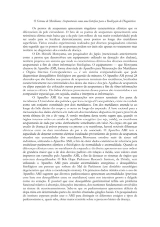 O Sistema de Meridianos Acupunturais como uma Interface para a Realização de Diagnósticos
Os pontos de acupuntura apresentam singulares características elétricas que os
diferenciam da pele circundante. O fato de os pontos de acupuntura apresentarem uma
resistência elétrica mais baixa que a da pele (um reflexo de sua maior condutividade) pode
ser usado para se localizar eletronicamente esses pontos ao longo dos meridianos
superficiais. Vários estudos experimentais realizados por diversos pesquisadores orientais
têm sugerido que os pontos de acupuntura podem ser úteis não apenas no tratamento mas
também no diagnóstico dos estados de doença.
O Dr. Hiroshi Motoyama, um pesquisador do Japão (mencionado anteriormente
como a pessoa que desenvolveu um equipamento utilizado na detecção dos chakras),
também projetou um sistema que mede as características elétricas dos diversos meridianos
acupunturais a fim de obter informações fisiológicas. O equipamento — que Motoyama
chamou de Aparelho AMI, forma abreviada do Aparelho para Mensuração dos Meridianos
e Órgãos Internos Correspondentes — é um sistema computadorizado que pode
diagnosticar desequilíbrios fisiológicos em questão de minutos. O Aparelho AM possui 28
eletrodos que são fixados nos pontos de acupuntura terminais dos meridianos, localizados
caracteristicamente nas extremidades dos dedos das mãos e dos pés. Agulhas de acupuntura
ou clipes especiais são colocados nesses pontos de acupuntura a fim de obter informações
de natureza elétrica. Os dados elétricos provenientes desses pontos são transmitidos a um
computador especial que, em seguida, analisa e interpreta as informações.
O Aparelho AMI faz suas mensurações nos pontos terminais dos pares de
meridianos. O meridiano dos pulmões, que leva energia ch'i aos pulmões, existe na verdade
como um conjunto constituído por dois meridianos. Um dos meridianos estende-se ao
longo do lado direito do corpo e o outro ao longo do esquerdo. A base racional para a
mensuração dos dados elétricos em cada um dos meridianos dispostos em pares provém da
teoria chinesa do yin e do yang. A versão moderna dessa teoria sugere que, quando os
órgãos internos estão em estado de equilíbrio energético (ou seja, saúde), os meridianos
acupunturais de cada par serão eletricamente semelhantes em valor. No órgão em que um
estado de doença já estiver presente ou prestes a se manifestar, haverá notáveis diferenças
elétricas entre os dois meridianos do par a ele associado. O Aparelho AMI tem a
capacidade de detectar correntes elétricas localizadas provenientes de pontos de acupuntura
situados nas extremidades dos meridianos. Motoyama estudou mais de cinco mil
indivíduos, utilizando o Aparelho AMI, a fim de obter dados estatísticos de referência para
estabelecer parâmetros elétricos e fisiológicos de normalidade e anormalidade. Quando as
diferenças elétricas entre os meridianos da esquerda e da direita apresentavam uma ordem
de grandeza maior que a de dois desvios padrões em relação à média, seus valores eram
impressos em vermelho pelo Aparelho AMI, a fim de destacar os sistemas de órgãos que
estiverem desequilibrados. O Bob Hope Parkinson Research Institute, da Flórida, vem
utilizando o Aparelho AMI para estudar anormalidades energéticas e desequilíbrios
fisiológicos em pessoas que sofrem do Mal de Parkinson (um distúrbio neurológico
degenerativo que afeta a coordenação motora). Os primeiros dados obtidos com o uso do
Aparelho AMI sugerem que diversos parkinsonianos apresentam anormalidades (previstas
com base nos desequilíbrios entre os meridianos) tanto nos intestinos grosso e delgado
como no coração. É possível que esse desequilíbrio gastrintestinal reflita um problema
funcional relativo à absorção, feita pelos intestinos, dos nutrientes fundamentais envolvidos
na síntese de neurotransmissores. Sabe-se que os parkinsonianos apresentam déficits de
dopa-mina em determinadas partes do cérebro chamadas gânglios basais. Os pesquisadores
do instituto esperam poder usar o AMI para distinguir os diferentes estágios e tipos de
parkinsonismo e, quem sabe, obter maior controle sobre o processo básico da doença.

 