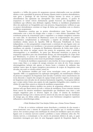 tamanho e o brilho dos pontos de acupuntura estavam relacionados com sua atividade
elétrica e com a gravidade do processo de doença. Quanto maior os pontos eletrodérmicos,
mais grave a patologia. Se não houvesse doenças latentes ou ativas, os pontos
eletrodérmicos não apareciam nas eletrografias. Em outras palavras, os pontos de
acupuntura só seriam visíveis eletricamente quando houvesse um desequilíbrio nos
meridianos que refletisse uma disfunção orgânica. Embora os meridianos propriamente
ditos não pudessem ser fotografados por esse processo, frequentemente verificava-se que
os pontos eletrodérmicos ocorriam ao longo de linhas que coincidiam com os clássicos
meridianos acupunturais.
Dumitrescu concluiu que os pontos eletrodérmicos eram "poros elétricos"'
relacionados com a troca de energia entre o corpo e o meio elétrico circundante. Eles
constituem pontos de comunicação entre o organismo e os campos energéticos existentes
em torno dele. As descobertas de Dumitrescu acerca do comportamento dos, pontos
eletrodérmicos complementam as informações a respeito da atividade elétrica, dos
meridianos obtidas através do Aparelho AMI de Motoyama Trabalhando de forma
independente, os dois pesquisadores comprovaram a existência de uma ligação entre um
desequilíbrio energético nos meridianos e um processo patológico no órgão associado aos
meridianos em questão. A pesquisa de Dumitrescu demonstra de forma mais vívida a
natureza das trocas de energia, através dos pontos de acupuntura, entre o ambiente
eletromagnético e os meridianos. Ao passo que Motoyama monitorou os pontos de
acupuntura específicos para uma determinada doença, nas eletronografias do corpo feitas
por Dumitrescu, os pontos de acupuntura que refletissem desequilíbrios energéticos
apareciam espontaneamente como locais de perturbação energética.
O sistema de meridianos acupunturais é uma interface de trocas energéticas entre o
nosso corpo físico e os campos de energia existentes em torno de nós. Essas energias
eletromagnéticas incluem não apenas os fatores locais e cósmicos do ambiente mas
também outros tipos de inputs energéticos provenientes de corpos de frequências mais
elevadas, tais como os veículos etérico, astral, etc.
Os fenômenos medidos por essas novas tecnologias como, por exemplo, o
Aparelho AMI e os equipamentos de exploração eletrográfica, são manifestações elétricas
de processos energéticos de frequências mais elevadas. Conforme vimos anteriormente em
nossa discussão a respeito das energias do espaço/tempo positivo negativo, essas energias
de frequências mais elevadas são de natureza basicamente magnética. As pesquisas indicam
que o corpo etérico forma uma espécie de rede magnética holográfica com a matéria e as
células do corpo físico através ao sistema de meridianos acupunturais.
Os potenciais elétricos medidos nos pontos de acupuntura refletem as correntes
internas sutis que fluem através de todo o sistema de meridianos. Essas correntes internas
fluem através de circuitos meridianos especializados que distribuem essas vitais e sutis
energias magnéticas para os diversos órgãos do corpo. O sistema de meridianos
acupunturais interage com o sistema nervoso através de uma série de etapas de transdução
de energia que, em última análise, permite que esses fenômenos energéticos superiores
influenciem a eletrofisiologia celular.
A Rede Meridiano-Glial: Uma Interface Elétrica com o Sistema Nervoso Humano
O fato de os teóricos ocidentais terem descoberto a existência de elos neurais e
neuro-hormonais com o sistema de acupuntura não significa que os meridianos sejam
nervos. Isto acontece porque uma ramificação do sistema de meridianos opera em estreita
ligação com os sistemas nervosos central e periférico e exerce influência sobre eles. No
sistema nervoso, a comunicação se faz através de potenciais elétricos de ação, os quais
transmitem mensagens por meio de uma linguagem especial de frequência digital. As

 