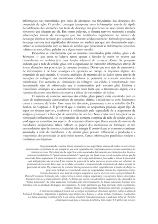 informações são transmitidas por meio de alterações nas frequências das descargas dos
potenciais de ação. O cérebro consegue interpretar essas informações através da rápida
decodificação das alterações nas taxas de descarga dos potenciais de ação (sinais elétricos
nervosos) que chegam até ele. Em outras palavras, o sistema nervoso transmite e recebe
informações através de mensagens que são codificadas digitalmente no número de
descargas elétricas nervosas por segundo. O mesmo código numérico formado por taxas de
descarga nervosa terá significados diferentes na medida em que um determinado nervo
estiver se comunicando com as áreas do cérebro que processam as informações sensoriais
relativas ao tato, olfato, paladar ou a algum outro sentido.
Descobriu-se recentemente que os sistemas constituídos pelas células, gliais e de
Schwann — que antes se julgava terem apenas a função de nutrir os nervos que
circundavam — também têm uma função adicional de natureza elétrica As pesquisas
indicam que a rede de células gliais tem a capacidade de transmitir informações através de
lentas alterações nos potenciais de corrente contínua. Diz-se que esse tipo de transmissão
de informações é de base analógica em oposição ao código de impulsos digitais dos
potenciais de ação neurais. O sistema analógico de transmissão de dados opera através de
variações na voltagem das membranas celulares (o potencial de corrente contínua da
membrana). Um aumento ou diminuição na voltagem das células é transformado num
determinado tipo de informação que é retransmitido pelo circuito glial. Embora a
transmissão analógica seja consideravelmente mais lenta que a transmissão digital, ela é
reconhecida como uma forma alternativa e eficaz de transmissão de dados.
O sistema de corrente contínua das células gliais parece estar envolvido com os
laços de realimentação autocurativos de natureza elétrica e relacionar-se com fenômenos
como a corrente de lesão. Esse tema foi discutido, juntamente com o trabalho do Dr.
Becker, no Capítulo 3. É provável que o sistema de acupuntura produza algum tipo de
input no sistema nervoso, conforme é evidenciado pela capacidade de a acupuntura de
analgesia promover a liberação de endorfina no cérebro. Num certo nível, isto poderia ser
conseguido influenciando-se os potenciais de corrente contínua da rede de células gliais, a
qual segue os caminhos dos nervos. As correntes elétricas que fluem através do sistema de
meridianos acupunturais talvez reflitam os papéis dos meridianos na formação de um
extraordinário tipo de sistema circulatório de energia É possível que as correntes contínuas
associadas à rede de meridianos e de células gliais possam influenciar a produção e a
transmissão dos potenciais de ação pelos nervos. Certas informações parafísicas tendem a
confirmar essa hipótese:
Os potenciais de corrente direta, mensuráveis nas superfícies intactas de todos os seres vivos,
demonstram a existência de um complexo que está espacialmente relacionado com o arranjo anatômico do
sistema nervoso. Os potenciais de superfície estão associados diretamente aos elementos dos diversos
sistemas circulatórios. O "quinto sistema circulatório" é aquele que está ligado a uma corrente energética interna que flui
através das linhas acupunturais. Ele opera continuamente e está o tempo todo disponível para moldar o sistema de potencial de
ação utilizado pelas redes de nervos. Esse sistema de potencial de ação, portanto, existe sobre um substrato de
potenciais de corrente direta que, na verdade, precedem o mecanismo de transmissão de dados através de
potenciais de ação. Os potenciais de corrente direta preexistentes têm originalmente a função de dirigir os
processos biológicos, controlando assim as propriedades básicas dos organismos vivos.
A forma humana é uma rede de campos magnéticos que se movem entre o projeto básico do
Overself (conjunto formado pelo corpo etérico e outros corpos superiores) e os aspectos típicos dos órgãos
humanos (isto é, o relacionamento axial). As linhas que unem esses domínios magnéticos são chamados de
"linhas axiatonais". As redes axiatonais (formadas pelo entrecruzamento de linhas axiatonais) formam uma
interface com as atividades biológicas do organismo. As redes permitem que haja interação entre as estruturas
celulares físicas e as frequências vibracionais inferiores ou superiores.
A interconexão biológica do homem com as energias de frequências vibracionais superiores realiza-se através do
Sistema de Meridianos Acupunturais, o qual forma uma interface com a Linha e o Sistema de Rede Axiatonais. A acupuntura
e as tinhas axiatonais constituem parte de um sistema circulatório penta dimensional que é usado para retirar do Overself a
energia básica usada para a renovação da estrutura físico-celular. (Os grifos são nossos)

 