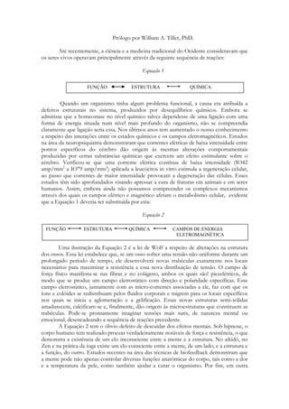 Prólogo por William A. Tiller, PhD.
Até recentemente, a ciência e a medicina tradicional do Ocidente consideravam que
os seres vivos operavam principalmente através da seguinte sequência de reações:
Equação 1
FUNÇÃO

ESTRUTURA

QUÍMICA

Quando um organismo tinha algum problema funcional, a causa era atribuída a
defeitos estruturais no sistema, produzidos por desequilíbrios químicos. Embora se
admitisse que a homeostase no nível químico talvez dependesse de uma ligação com uma
forma de energia situada num nível mais profundo do organismo, não se compreendia
claramente que ligação seria essa. Nos últimos anos tem aumentado o nosso conhecimento
a respeito das interações entre os estados químicos e os campos eletromagnéticos. Estudos
na área da neuropsiquiatria demonstraram que correntes elétricas de baixa intensidade entre
pontos específicos do cérebro dão origem às mesmas alterações comportamentais
produzidas por certas substâncias químicas que exercem um efeito estimulante sobre o
cérebro. Verificou-se que uma corrente elétrica contínua de baixa intensidade (IO42
amp/mm2 a IO"9 amp/mm2) aplicada a leucócitos in vitro estimula a regeneração celular,
ao passo que correntes de maior intensidade provocam a degeneração das células. Esses
estudos têm sido aprofundados visando apressar a cura de fraturas em animais e em seres
humanos. Assim, embora ainda não possamos compreender os complexos mecanismos
através dos quais os campos elétrico e magnético afetam o metabolismo celular, evidente
que a Equação 1 deveria ser substituída por esta:
Equação 2
FUNÇÃO

ESTRUTURA

QUÍMICA

CAMPOS DE ENERGIA
ELETROMAGNÉTICA

Uma ilustração da Equação 2 é a lei de Wolf a respeito de alterações na estrutura
dos ossos. Essa lei estabelece que, se um osso sofrer uma tensão não-uniforme durante um
prolongado período de tempo, ele desenvolverá novas trabéculas exatamente nos locais
necessários para maximizar a resistência a essa nova distribuição de tensão. O campo de
força físico manifesta-se nas fibras e no colágeno, ambos os quais são! piezelétricos, de
modo que se produz um campo eletrostático com direção e polaridade específicas. Esse
campo eletrostático, juntamente com as micro-correntes associadas a ele, faz com que os
íons e colóides se redistribuam pelos fluidos corporais e migrem para os locais específicos
nos quais se inicia a aglomeração e a gelificação. Essas novas estruturas semi-sólidas
amadurecem, calcificam-se e, finalmente, dão origem às microestruturas que constituem as
trabéculas. Pode-se prontamente imaginar tensões mais sutis, de natureza mental ou
emocional, desencadeando a sequência de reações precedente.
A Equação 2 tem o óbvio defeito de descuidar dos efeitos mentais. Sob hipnose, o
corpo humano tem realizado proezas verdadeiramente notáveis de força e resistência, o que
demonstra a existência de um elo inconsciente entre a mente e a estrutura. No aikidô, no
Zen e na prática da ioga existe um elo consciente entre a mente, de um lado, e a estrutura e
a função, do outro. Estudos recentes na área das técnicas de biofeedback demonstram que
a mente pode não apenas controlar diversas funções anatômicas do corpo, tais como a dor
e a temperatura da pele, como também ajudar a curar o organismo. Por fim, em outra

 