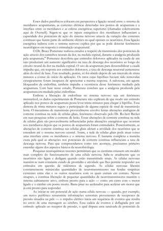 Esses dados parafísicos colocam em perspectiva a ligação neural entre o sistema de
meridianos acupunturais, as correntes elétricas detectadas nos pontos de acupuntura e a
interface entre os meridianos e as esferas energéticas superiores (chamadas coletivamente
aqui de Overself). Sugere-se que os inputs energéticos dos meridianos influenciam a
capacidade dos potenciais de ação do sistema nervoso através da variação das correntes
contínuas que fazem parte do ambiente elétrico no qual operam os neurônios. Essa ligação
energética indireta com o sistema nervoso explica por que se pode detectar fenômenos
neurológicos em resposta à estimulação acupuntural.
O Dr. Bruce Pomeranz realizou estudos a respeito da transmissão dos potenciais de
ação através dos caminhos neurais da dor, na medula espinal, durante a analgesia produzida
pela acupuntura." Pomeranz descobriu que estímulos dolorosos aplicados na cauda de um
rato produziam um aumento significativo na taxa de descarga dos neurônios ao longo do
circuito neural da dor na medula espinal. O uso da acupuntura para dessensibilizar a cauda
impediu que, em resposta aos estímulos dolorosos, a taxa de descarga neuronal aumentasse
além do nível de base. Este resultado, porém, só foi obtido depois de um intervalo de trinta
minutos a contar do início da aplicação. Os ratos cujas hipófises haviam sido removidas
cirurgicamente foram incapazes de apresentar a mesma resposta. A naloxona, um agente
bloqueador da endorfina, também impediu a ocorrência desse fenômeno mediado pela
acupuntura. Com base nesse estudo, Pomeranz concluiu que a analgesia produzida pela
acupuntura era mediada pelas endorfinas.
Embora a liberação de endorfinas no sistema nervoso seja um fenômeno
mensurável, os dados experimentais de Pomeranz não explicam de que modo um estímulo
aplicado nos pontos de acupuntura possa levar trinta minutos para chegar à hipófise. Essa
demora de trinta minutos sugere a participação de alguma espécie de sinal de transmissão
lenta. O mecanismo de transmissão provavelmente envolve lentas alterações analógicas de
corrente contínua na rede de células gliais, fenômeno observado pelo Dr. Ro-bert Becker
em suas pesquisas sobre a corrente de lesão. Essas alterações de corrente contínua na rede
de células gliais são provavelmente influenciadas pelas alterações energéticas que ocorrem
nos meridianos depois que os pontos de acupuntura foram estimulados. Posteriormente, as
alterações de corrente contínua nas células gliais afetam a atividade dos neurônios que se
estendem até o sistema nervoso central. Assim, a rede de células gliais pode atuar como
uma interface entre os meridianos e o sistema nervoso. É bastante complexa a maneira
exata pela qual as alterações nos potenciais de corrente contínua influenciam a taxa de
descarga nervosa. Para que compreendamos como isso acontece, precisamos primeiro
entender alguns dos aspectos básicos da neurofisiologia.
Pesquisas neuroquímicas recentes permitiram que os cientistas criassem um modelo
mais completo do funcionamento de uma célula nervosa. Sabe-se atualmente que os
neurônios não ligam e desligam quando estão transmitindo sinais. As células nervosas
mantêm-se num constante estado de prontidão e atividade que lhes permite responder aos
estímulos em questão de milésimos de segundo. As células nervosas liberam
constantemente minúsculas quantidades de neurotransmissores nas fendas sinápticas
existentes entre elas e os outros neurônios com os quais entram em contato. Nessas
sinapses, a contínua liberação de pequenas quantidades de neurotransmissores mantém o
sistema calmamente ativo, embora pronto para a ação — como um carro com o motor
ligado e o câmbio em ponto morto. Basta pisar no acelerador para acelerar um motor que
já está pronto para responder.
Ao iniciar-se um potencial de ação numa célula nervosa — quando, por exemplo,
um nervo periférico retransmite informações sensoriais provenientes de receptores de
pressão situados na pele — o impulso elétrico inicia um sequência de eventos que resulta
no envio de uma mensagem ao cérebro. Essa cadeia de eventos é deflagrada por um
estímulo aplicado ao receptor de pressão, o qual dispara uma saraivada de potenciais de

 
