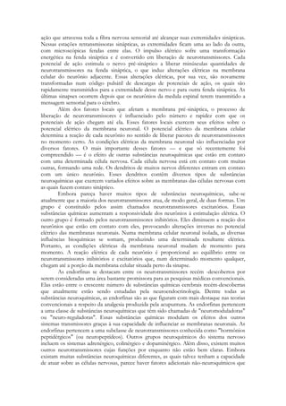 ação que atravessa toda a fibra nervosa sensorial até alcançar suas extremidades sinápticas.
Nessas estações retransmissoras sinápticas, as extremidades ficam uma ao lado da outra,
com microscópicas fendas entre elas. O impulso elétrico sofre uma transformação
energética na fenda sináptica e é convertido em liberação de neurotransmissores. Cada
potencial de ação estimula o nervo pré-sináptico a liberar minúsculas quantidades de
neurotransmissores na fenda sináptica, o que induz alterações elétricas na membrana
celular do neurônio adjacente. Essas alterações elétricas, por sua vez, são novamente
transformadas num código pulsátil de descargas de potenciais de ação, os quais são
rapidamente transmitidos para a extremidade desse nervo e para outra fenda sináptica. As
últimas sinapses ocorrem depois que os neurônios da medula espinal terem transmitido a
mensagem sensorial para o cérebro.
Além dos fatores locais que afetam a membrana pré-sináptica, o processo de
liberação de neurotransmissores é influenciado pelo número e rapidez com que os
potenciais de ação chegam até ela. Esses fatores locais exercem seus efeitos sobre o
potencial elétrico da membrana neuronal. O potencial elétrico da membrana celular
determina a reação de cada neurônio no sentido de liberar pacotes de neurotransmissores
no momento certo. As condições elétricas da membrana neuronal são influenciadas por
diversos fatores. O mais importante desses fatores — e que só recentemente foi
compreendido — é o efeito de outras substâncias neuroquímicas que estão em contato
com uma determinada célula nervosa. Cada célula nervosa está em contato com muitas
outras, formando uma rede. Os dendritos de muitos nervos diferentes entram em contato
com um único neurônio. Esses dendritos contêm diversos tipos de substâncias
neuroquímicas que exercem variados efeitos sobre as membranas das células nervosas com
as quais fazem contato sináptico.
Embora pareça haver muitos tipos de substâncias neuroquímicas, sabe-se
atualmente que a maioria dos neurotransmissores atua, de modo geral, de duas formas. Um
grupo é constituído pelos assim chamados neurotransmissores excitatórios. Essas
substâncias químicas aumentam a responsividade dos neurônios à estimulação elétrica. O
outro grupo é formado pelos neurotransmissores inibitórios. Eles diminuem a reação dos
neurônios que estão em contato com eles, provocando alterações inversas no potencial
elétrico das membranas neuronais. Numa membrana celular neuronal isolada, as diversas
influências bioquímicas se somam, produzindo uma determinada resultante elétrica.
Portanto, as condições elétricas da membrana neuronal mudam de momento para
momento. A reação elétrica de cada neurônio é proporcional ao equilíbrio entre os
neurotransmissores inibitórios e excitatórios que, num determinado momento qualquer,
chegam até a porção da membrana celular situada perto da sinapse.
As endorfinas se destacam entre os neurotransmissores recém -descobertos por
serem consideradas uma área bastante promissora para as pesquisas médicas convencionais.
Elas estão entre o crescente número de substâncias químicas cerebrais recém-descobertas
que atualmente estão sendo estudadas pela neuroendocrinologia. Dentre todas as
substâncias neuroquímicas, as endorfinas são as que figuram com mais destaque nas teorias
convencionais a respeito da analgesia produzida pela acupuntura. As endorfinas pertencem
a uma classe de substâncias neuroquímicas que têm sido chamadas de "neuromoduladoras"
ou "neuro-reguladoras". Essas substâncias químicas modulam os efeitos dos outros
sistemas transmissores graças à sua capacidade de influenciar as membranas neuronais. As
endorfinas pertencem a uma subclasse de neurotransmissores conhecida como "hormônios
peptidérgicos" (ou neuropeptídeos). Outros grupos neuroquímicos do sistema nervoso
incluem os sistemas adrenérgico, colinérgico e dopaminérgico. Além disso, existem muitos
outros neurotransmissores cujas funções por enquanto não estão bem claras. Embora
existam muitas substâncias neuroquímicas diferentes, as quais talvez tenham a capacidade
de atuar sobre as células nervosas, parece haver fatores adicionais não-neuroquímicos que

 