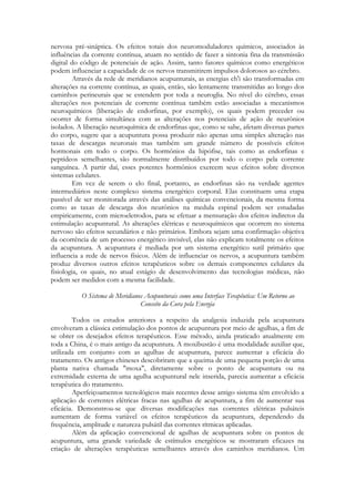 nervosa pré-sináptica. Os efeitos totais dos neuromoduladores químicos, associados às
influências da corrente contínua, atuam no sentido de fazer a sintonia fina da transmissão
digital do código de potenciais de ação. Assim, tanto fatores químicos como energéticos
podem influenciar a capacidade de os nervos transmitirem impulsos dolorosos ao cérebro.
Através da rede de meridianos acupunturais, as energias ch'i são transformadas em
alterações na corrente contínua, as quais, então, são lentamente transmitidas ao longo dos
caminhos perineurais que se estendem por toda a neuroglia. No nível do cérebro, essas
alterações nos potenciais de corrente contínua também estão associadas a mecanismos
neuroquímicos (liberação de endorfinas, por exemplo), os quais podem preceder ou
ocorrer de forma simultânea com as alterações nos potenciais de ação de neurônios
isolados. A liberação neuroquímica de endorfinas que, como se sabe, afetam diversas partes
do corpo, sugere que a acupuntura possa produzir não apenas uma simples alteração nas
taxas de descargas neuronais mas também um grande número de possíveis efeitos
hormonais em todo o corpo. Os hormônios da hipófise, tais como as endorfinas e
peptídeos semelhantes, são normalmente distribuídos por todo o corpo pela corrente
sanguínea. A partir daí, esses potentes hormônios exercem seus efeitos sobre diversos
sistemas celulares.
Em vez de serem o elo final, portanto, as endorfinas são na verdade agentes
intermediários neste complexo sistema energético corporal. Elas constituem uma etapa
passível de ser monitorada através das análises químicas convencionais, da mesma forma
como as taxas de descarga dos neurônios na medula espinal podem ser estudadas
empiricamente, com microeletrodos, para se efetuar a mensuração dos efeitos indiretos da
estimulação acupuntural. As alterações elétricas e neuroquímicos que ocorrem no sistema
nervoso são efeitos secundários e não primários. Embora sejam uma confirmação objetiva
da ocorrência de um processo energético invisível, elas não explicam totalmente os efeitos
da acupuntura. A acupuntura é mediada por um sistema energético sutil primário que
influencia a rede de nervos físicos. Além de influenciar os nervos, a acupuntura também
produz diversos outros efeitos terapêuticos sobre os demais componentes celulares da
fisiologia, os quais, no atual estágio de desenvolvimento das tecnologias médicas, não
podem ser medidos com a mesma facilidade.
O Sistema de Meridianos Acupunturais como uma Interface Terapêutica: Um Retorno ao
Conceito da Cura pela Energia
Todos os estudos anteriores a respeito da analgesia induzida pela acupuntura
envolveram a clássica estimulação dos pontos de acupuntura por meio de agulhas, a fim de
se obter os desejados efeitos terapêuticos. Esse método, ainda praticado atualmente em
toda a China, é o mais antigo da acupuntura. A moxibustão é uma modalidade auxiliar que,
utilizada em conjunto com as agulhas de acupuntura, parece aumentar a eficácia do
tratamento. Os antigos chineses descobriram que a queima de uma pequena porção de uma
planta nativa chamada "moxa", diretamente sobre o ponto de acupuntura ou na
extremidade externa de uma agulha acupuntural nele inserida, parecia aumentar a eficácia
terapêutica do tratamento.
Aperfeiçoamentos tecnológicos mais recentes desse antigo sistema têm envolvido a
aplicação de correntes elétricas fracas nas agulhas de acupuntura, a fim de aumentar sua
eficácia. Demonstrou-se que diversas modificações nas correntes elétricas pulsáteis
aumentam de forma variável os efeitos terapêuticos da acupuntura, dependendo da
frequência, amplitude e natureza pulsátil das correntes rítmicas aplicadas.
Além da aplicação convencional de agulhas de acupuntura sobre os pontos de
acupuntura, uma grande variedade de estímulos energéticos se mostraram eficazes na
criação de alterações terapêuticas semelhantes através dos caminhos meridianos. Um

 